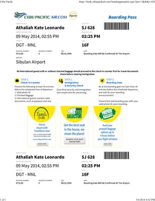 NAME OF GUEST :
Athaliah Kate Leonardo
FLIGHT NO. :
5J 628 
DEPARTURE DATE/TIME :
09 May 2014, 02:55 PM
BOARDING TIME :
02:25 PM
FROM/TO :
DGT - MNL 
SEAT :
16F
BOOKING NUMBER :
H71LSS
SEQUENCE NUMBER :
6
SSR :
BG15,CKIN
Present the following at least 45 minutes
before the scheduled time of departure:
1. Valid photo ID
2. Checked Baggage
3. International guests: present valid
documents, such as passport and visa.
Clear final security and immigration.
Give ample time for processing.
Be at the boarding gate not later than 30
minutes before the scheduled departure,
and wait for your boarding
announcement.
Present this web boarding pass with your
valid photo ID upon boarding.
NAME OF GUEST :
Athaliah Kate Leonardo
FLIGHT NO. :
5J 628 
DEPARTURE DATE/TIME :
09 May 2014, 02:55 PM
BOARDING TIME :
02:25 PM
FROM/TO :
DGT - MNL 
SEAT :
16F
BOOKING NUMBER :
H71LSS
SEQUENCE NUMBER :
6
SSR :
BG15,CKIN
GATE :
Boarding Gate Will Be Confirmed At The Airport.
AIRPORT :
Sibulan Airport
All International guests with or without checked baggage should proceed to the check-in counter first for travel documents
check before clearing immigration.
GATE :
Boarding Gate Will Be Confirmed At The Airport.
Cebu Pacific https://book.cebupacificair.com/boardingpassprint.aspx?pno=1&&fno=628
1 of 1 5/6/2014 4:52 PM
 