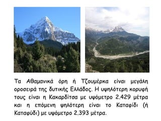 Τα Αθαμανικά όρη ή Τζουμέρκα είναι μεγάλη
οροσειρά της δυτικής Ελλάδος. Η υψηλότερη κορυφή
τους είναι η Κακαρδίτσα με υψόμετρο 2.429 μέτρα
και η επόμενη ψηλότερη είναι το Καταφίδι (ή
Καταφύδι) με υψόμετρο 2.393 μέτρα.
 