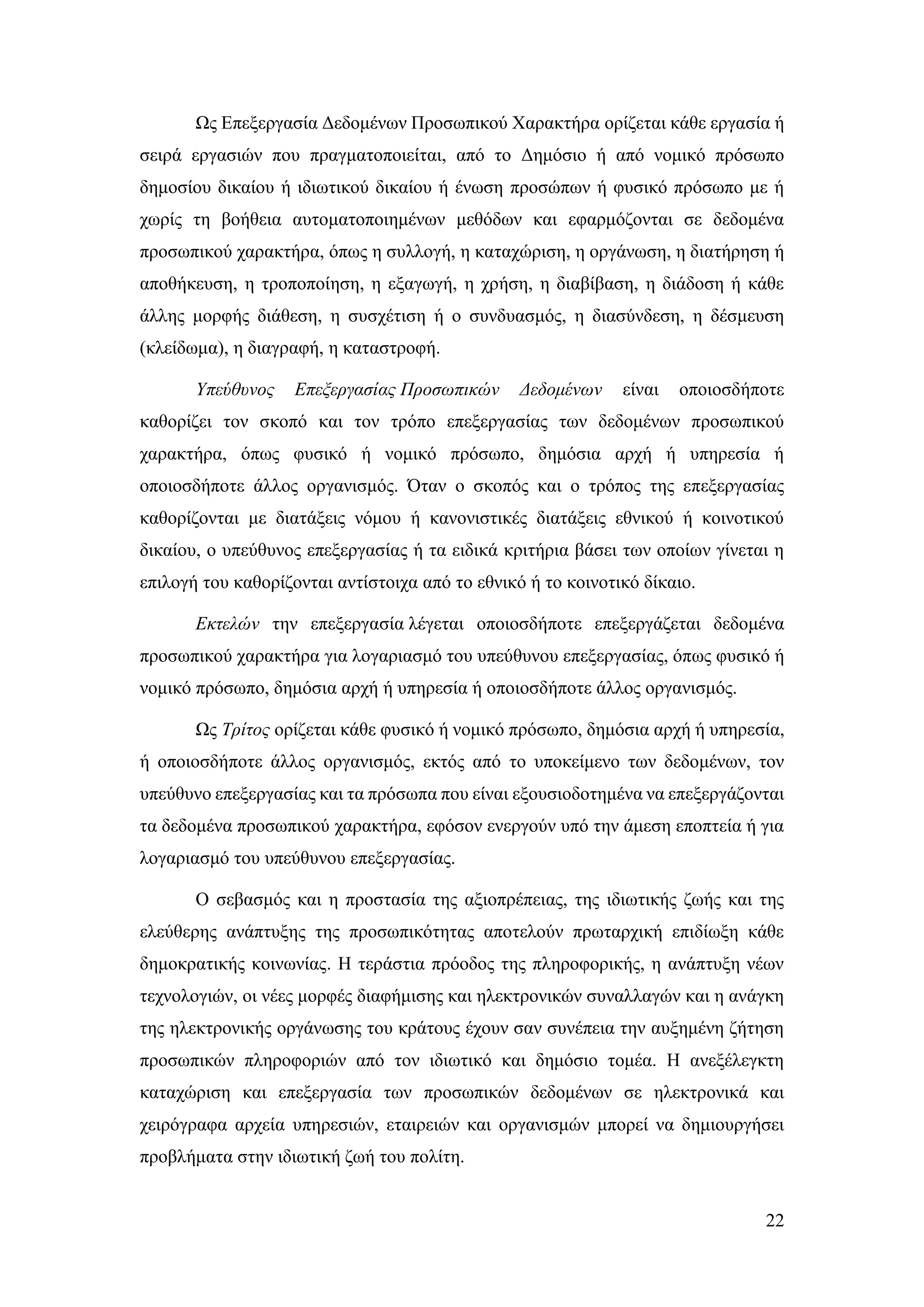 22
Ως Επεξεργασία Δεδομένων Προσωπικού Χαρακτήρα ορίζεται κάθε εργασία ή
σειρά εργασιών που πραγματοποιείται, από το Δημόσιο ή από νομικό πρόσωπο
δημοσίου δικαίου ή ιδιωτικού δικαίου ή ένωση προσώπων ή φυσικό πρόσωπο με ή
χωρίς τη βοήθεια αυτοματοποιημένων μεθόδων και εφαρμόζονται σε δεδομένα
προσωπικού χαρακτήρα, όπως η συλλογή, η καταχώριση, η οργάνωση, η διατήρηση ή
αποθήκευση, η τροποποίηση, η εξαγωγή, η χρήση, η διαβίβαση, η διάδοση ή κάθε
άλλης μορφής διάθεση, η συσχέτιση ή ο συνδυασμός, η διασύνδεση, η δέσμευση
(κλείδωμα), η διαγραφή, η καταστροφή.
Υπεύθυνος Επεξεργασίας Προσωπικών Δεδομένων είναι οποιοσδήποτε
καθορίζει τον σκοπό και τον τρόπο επεξεργασίας των δεδομένων προσωπικού
χαρακτήρα, όπως φυσικό ή νομικό πρόσωπο, δημόσια αρχή ή υπηρεσία ή
οποιοσδήποτε άλλος οργανισμός. Όταν ο σκοπός και ο τρόπος της επεξεργασίας
καθορίζονται με διατάξεις νόμου ή κανονιστικές διατάξεις εθνικού ή κοινοτικού
δικαίου, ο υπεύθυνος επεξεργασίας ή τα ειδικά κριτήρια βάσει των οποίων γίνεται η
επιλογή του καθορίζονται αντίστοιχα από το εθνικό ή το κοινοτικό δίκαιο.
Εκτελών την επεξεργασία λέγεται οποιοσδήποτε επεξεργάζεται δεδομένα
προσωπικού χαρακτήρα για λογαριασμό του υπεύθυνου επεξεργασίας, όπως φυσικό ή
νομικό πρόσωπο, δημόσια αρχή ή υπηρεσία ή οποιοσδήποτε άλλος οργανισμός.
Ως Τρίτος ορίζεται κάθε φυσικό ή νομικό πρόσωπο, δημόσια αρχή ή υπηρεσία,
ή οποιοσδήποτε άλλος οργανισμός, εκτός από το υποκείμενο των δεδομένων, τον
υπεύθυνο επεξεργασίας και τα πρόσωπα που είναι εξουσιοδοτημένα να επεξεργάζονται
τα δεδομένα προσωπικού χαρακτήρα, εφόσον ενεργούν υπό την άμεση εποπτεία ή για
λογαριασμό του υπεύθυνου επεξεργασίας.
Ο σεβασμός και η προστασία της αξιοπρέπειας, της ιδιωτικής ζωής και της
ελεύθερης ανάπτυξης της προσωπικότητας αποτελούν πρωταρχική επιδίωξη κάθε
δημοκρατικής κοινωνίας. Η τεράστια πρόοδος της πληροφορικής, η ανάπτυξη νέων
τεχνολογιών, οι νέες μορφές διαφήμισης και ηλεκτρονικών συναλλαγών και η ανάγκη
της ηλεκτρονικής οργάνωσης του κράτους έχουν σαν συνέπεια την αυξημένη ζήτηση
προσωπικών πληροφοριών από τον ιδιωτικό και δημόσιο τομέα. Η ανεξέλεγκτη
καταχώριση και επεξεργασία των προσωπικών δεδομένων σε ηλεκτρονικά και
χειρόγραφα αρχεία υπηρεσιών, εταιρειών και οργανισμών μπορεί να δημιουργήσει
προβλήματα στην ιδιωτική ζωή του πολίτη.
 