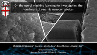 On the use of machine learning for investigating the
toughness of ceramic nanocomposites
Christos Athanasiou1, Xing Liu1, Nitin Padture1, Brian Sheldon1, Huajian Gao1,2
1 Brown University, USA
2 Nanyang Technological University, Singapore
 