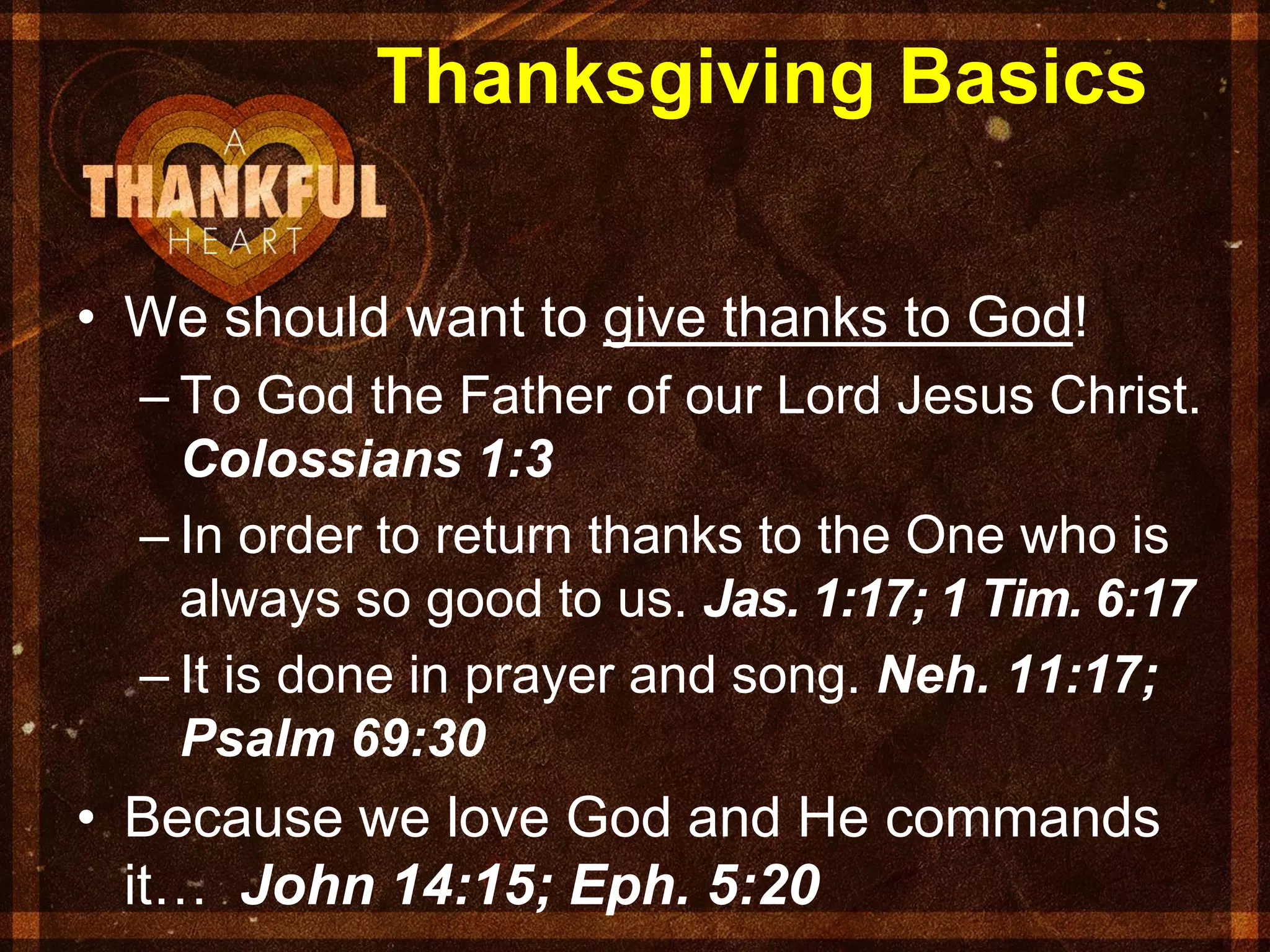 Thanksgiving Basics
• We should want to give thanks to God!
– To God the Father of our Lord Jesus Christ.
Colossians 1:3
– In order to return thanks to the One who is
always so good to us. Jas. 1:17; 1 Tim. 6:17
– It is done in prayer and song. Neh. 11:17;
Psalm 69:30
• Because we love God and He commands
it… John 14:15; Eph. 5:20