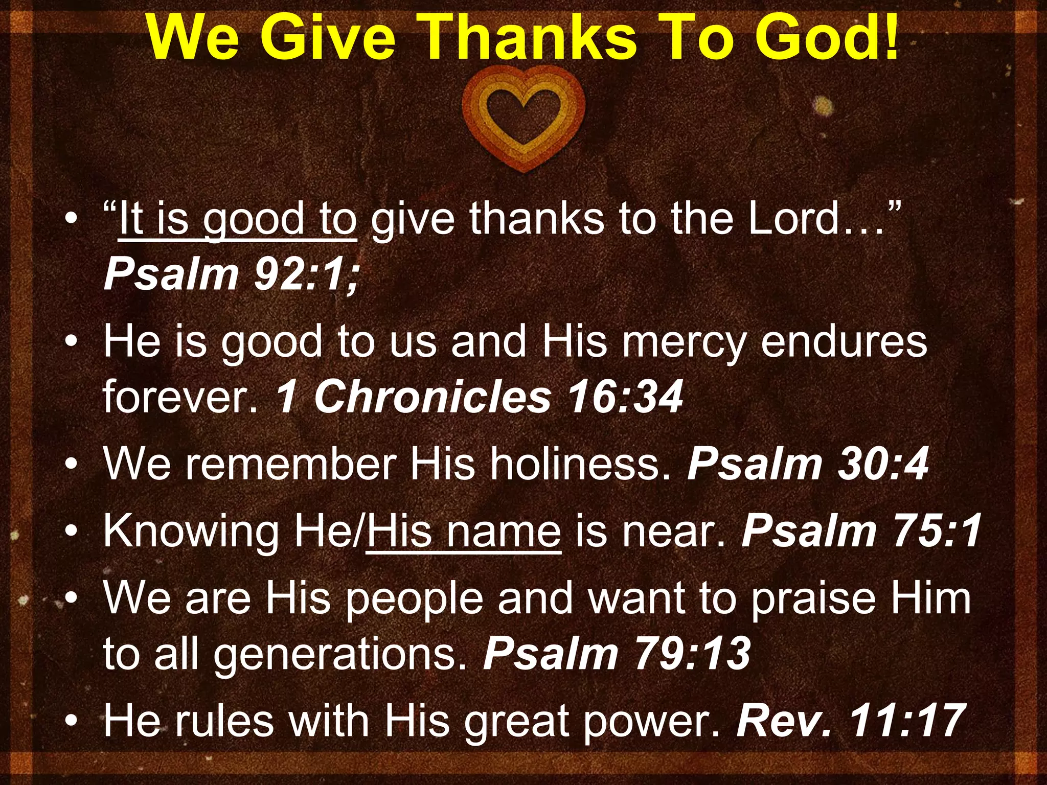 We Give Thanks To God!
• “It is good to give thanks to the Lord…”
Psalm 92:1;
• He is good to us and His mercy endures
forever. 1 Chronicles 16:34
• We remember His holiness. Psalm 30:4
• Knowing He/His name is near. Psalm 75:1
• We are His people and want to praise Him
to all generations. Psalm 79:13
• He rules with His great power. Rev. 11:17