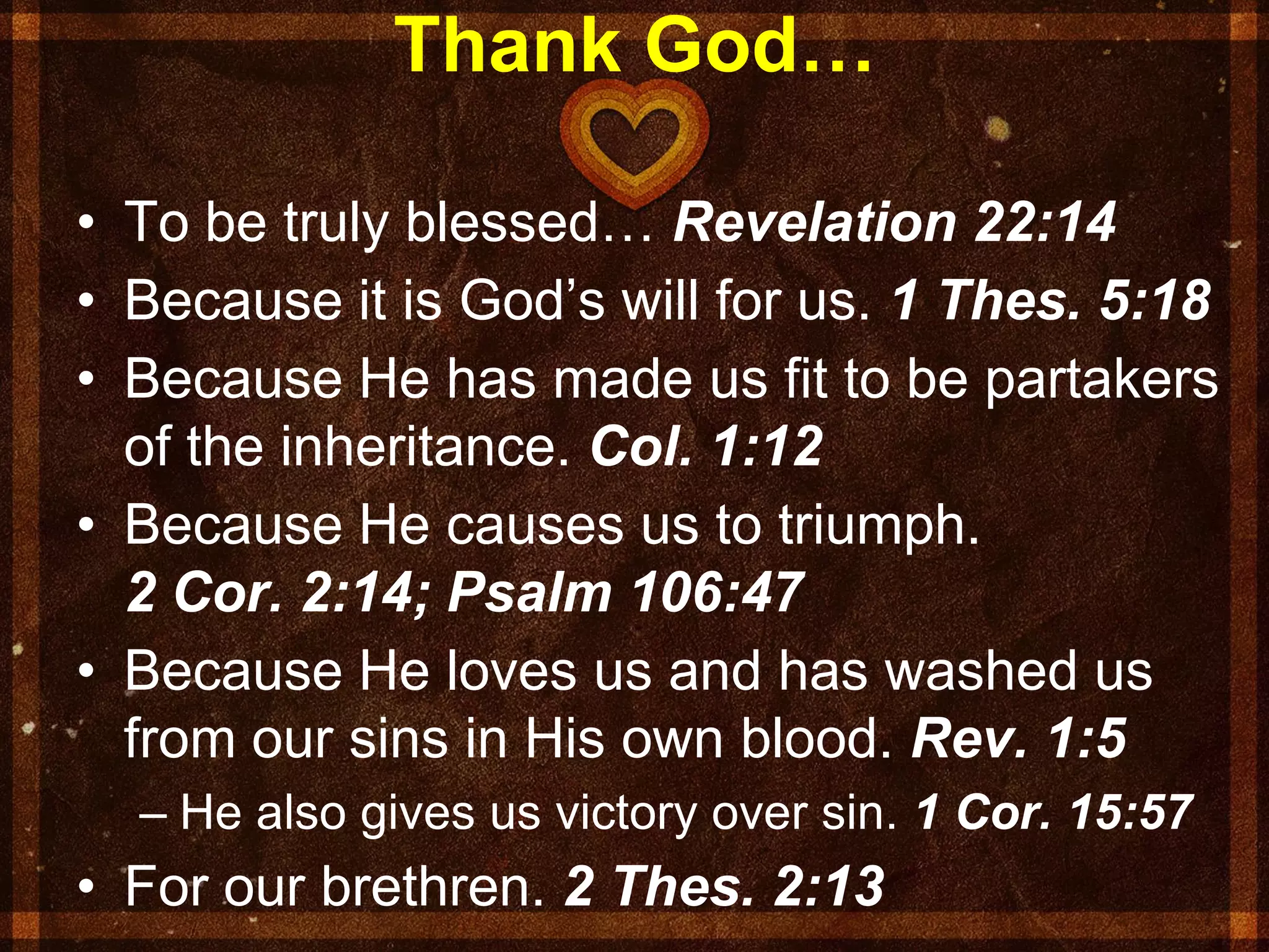 Thank God…
• To be truly blessed… Revelation 22:14
• Because it is God’s will for us. 1 Thes. 5:18
• Because He has made us fit to be partakers
of the inheritance. Col. 1:12
• Because He causes us to triumph.
2 Cor. 2:14; Psalm 106:47
• Because He loves us and has washed us
from our sins in His own blood. Rev. 1:5
– He also gives us victory over sin. 1 Cor. 15:57
• For our brethren. 2 Thes. 2:13