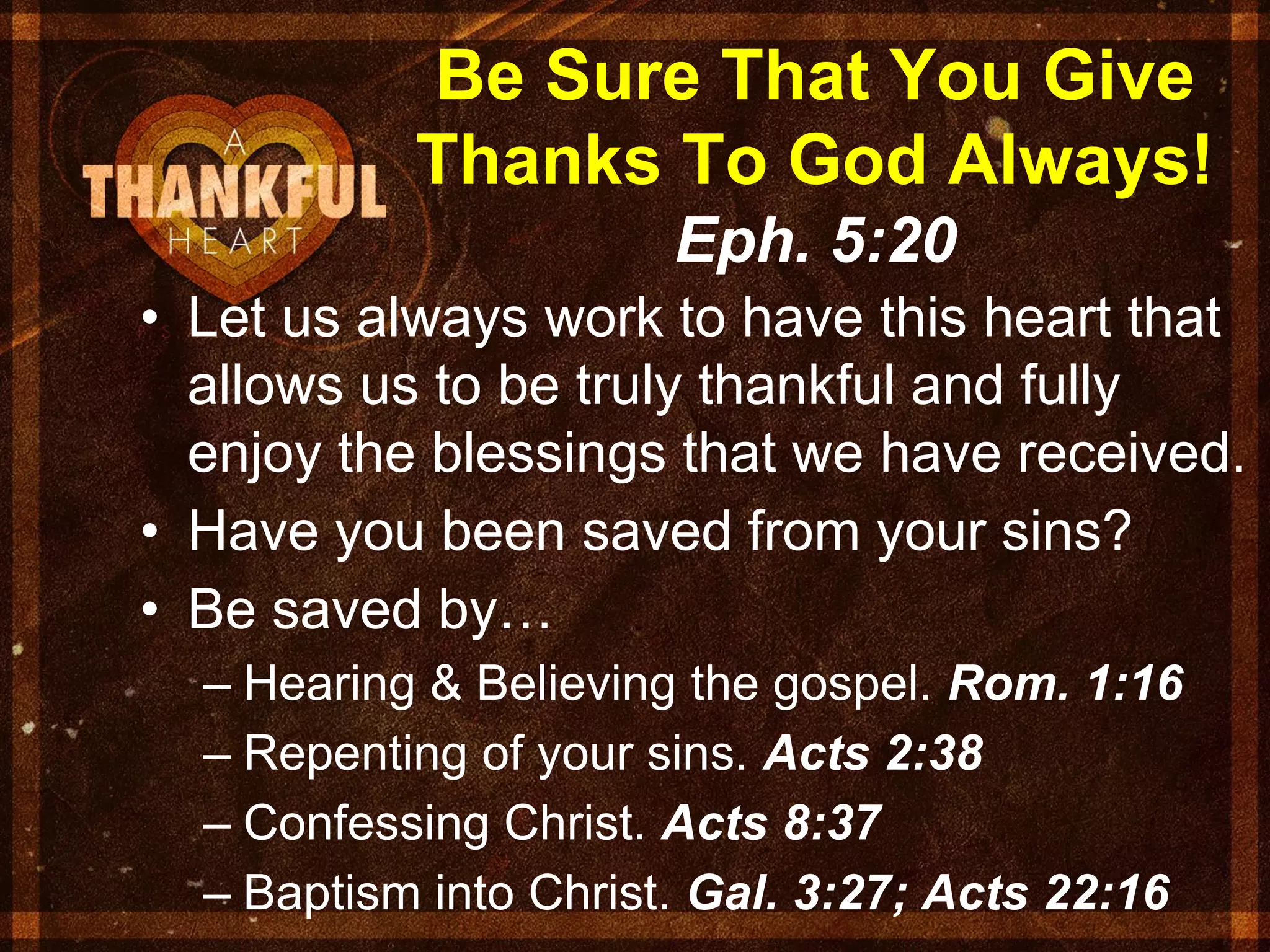 Be Sure That You Give
Thanks To God Always!
Eph. 5:20
• Let us always work to have this heart that
allows us to be truly thankful and fully
enjoy the blessings that we have received.
• Have you been saved from your sins?
• Be saved by…
– Hearing & Believing the gospel. Rom. 1:16
– Repenting of your sins. Acts 2:38
– Confessing Christ. Acts 8:37
– Baptism into Christ. Gal. 3:27; Acts 22:16