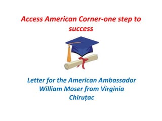 Access American Corner-one step to
             success




 Letter for the American Ambassador
     William Moser from Virginia
                Chiruțac
 