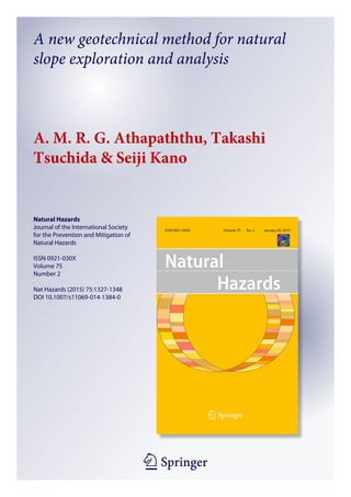 1 23
Natural Hazards
Journal of the International Society
for the Prevention and Mitigation of
Natural Hazards
ISSN 0921-030X
Volume 75
Number 2
Nat Hazards (2015) 75:1327-1348
DOI 10.1007/s11069-014-1384-0
A new geotechnical method for natural
slope exploration and analysis
A. M. R. G. Athapaththu, Takashi
Tsuchida & Seiji Kano
 