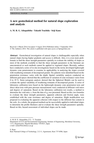 ORIGINAL PAPER
A new geotechnical method for natural slope exploration
and analysis
A. M. R. G. Athapaththu • Takashi Tsuchida • Seiji Kano
Received: 4 March 2014 / Accepted: 9 August 2014 / Published online: 5 September 2014
Ó The Author(s) 2014. This article is published with open access at Springerlink.com
Abstract Geotechnical investigation of natural slopes is challengeable especially when
natural slopes having higher gradients and access is difﬁcult. Also, it is even more prob-
lematic to ﬁnd the shear strength parameters spatially to evaluate the stability of slopes as
most of the methods available to ﬁnd the shear strength parameters in the literature are
uneconomical or such methods cannot be applied in vegetated slopes. Recently, authors
have conducted a series of in situ investigations based on the newly developed lightweight
dynamic cone penetrometer to examine its applicability in analyzing the slopes covered
with weathering remnants of decomposed granite. Six patterns were identiﬁed based on the
penetration resistance varies with the depth. Spatial variability analysis conducted on
different grid spaces showed that the coefﬁcient of variation of cone resistance varies from
0 to 35 %. Semi-variogram analysis showed that the Spherical Models can be used to
evaluate the spatial variability of weathering remnants of decomposed granite. A series of
laboratory calibration tests based on the lightweight dynamic cone penetration tests and
direct shear tests with pore pressure measurements were conducted at different void ratios
and degrees of saturation. Based on the laboratory calibration test results, a method to
determine the void ratio, e, from the data of qd was presented. Based on this, two formulas
to evaluate the shear strength parameters, apparent cohesion and friction angle, were
established with the cone resistance and degree of saturation. Slight modiﬁcation was
proposed in evaluating the apparent cohesion with respect to the different ﬁne content in
the soils. As a whole, the proposed method can be successfully applied to individual slopes
to determine the proﬁle thickness and to evaluate the shear strength parameters spatially.
Based on this, hazard assessment of individual slopes can be made.
A. M. R. G. Athapaththu (&) Á T. Tsuchida
Department of Civil and Environmental Engineering, Institute of Engineering, Hiroshima University,
1-4-1, Kagamiyama, Higashi-Hiroshima 739-8527, Japan
e-mail: rasika@hiroshima-u.ac.jp
S. Kano
Kure National College of Technology, 2-2-11, Agaminami, Kure 737-8506, Japan
123
Nat Hazards (2015) 75:1327–1348
DOI 10.1007/s11069-014-1384-0
 