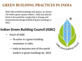Indian Green Building Council (IGBC)
• Vision of IGBC
– To usher in a green building
revolution in India
– India to become one of the world
leaders in green buildings by 2015
GREEN BUILDING PRACTICES IN INDIA
With 146 certified buildings and spaces, or almost
2.8 million gross square meters , India was placed
third in the world for Leadership in Energy and
Environmental Design (LEED) of green buildings in
2021.
 
