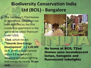 Biodiversity Conservation India
Ltd (BCIL) - Bangalore
➢ The company’s TZed homes
in Whitefield, Bangalore has
been certified as the first
residential apartment in the
world to be rated ‘Platinum’
under LEED.
➢ TZed, which means
“Towards Zero Energy
Development” is a 2,49,000
sq.ft. green project spread
across 5.5 acres and is
designed to reduce lighting
and energy by nearly 70 per
cent.
No home at BCIL TZed
Homes uses incandescent
lamps, halogens and
fluorescent tubelights
 