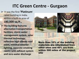 ITC Green Centre - Gurgaon
➢ It was the first 'Platinum'
rated building in India.
Within a built-in area of
180,000 sq.ft.,
➢The building features
alternative transportation
facilities, storm water
management system, solar
thermal technology,
reflective high-albedo roof
paint, minimal exterior
lighting, separate smoking
rooms with exhaust system
and zero-water discharge
More than 10% of the building
materials are refurbished from
other sites and 40% are from
within 500 miles of the project
site
 