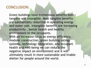 CONCLUSION:
25
Green buildings have tremendous benefits both
tangible and intangible. Most tangible benefits
are substantially reduction in operating energy
and water cost. Intangible benefits are increasing
productivity , better health and healthy
environment to the occupants.
With an increased focus on energy efficiency,
modular construction, green building ratings
systems, technology integration, and occupant
health and well-being we can reduce the
negative impact on environment and it will
ultimately result in more sustainable and livable
shelter for people around the world.
 