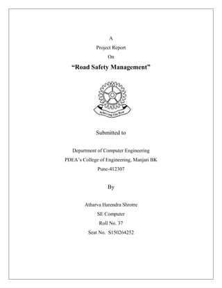 A
Project Report
On
“Road Safety Management”
Submitted to
Department of Computer Engineering
PDEA’s College of Engineering, Manjari BK
Pune-412307
By
Atharva Harendra Shrotre
SE Computer
Roll No. 37
Seat No. S150264252
 