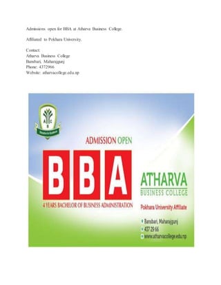 Admissions open for BBA at Atharva Business College. 
Affiliated to Pokhara University. 
Contact: 
Atharva Business College 
Bansbari, Maharajgunj 
Phone: 4372966 
Website: atharvacollege.edu.np 

