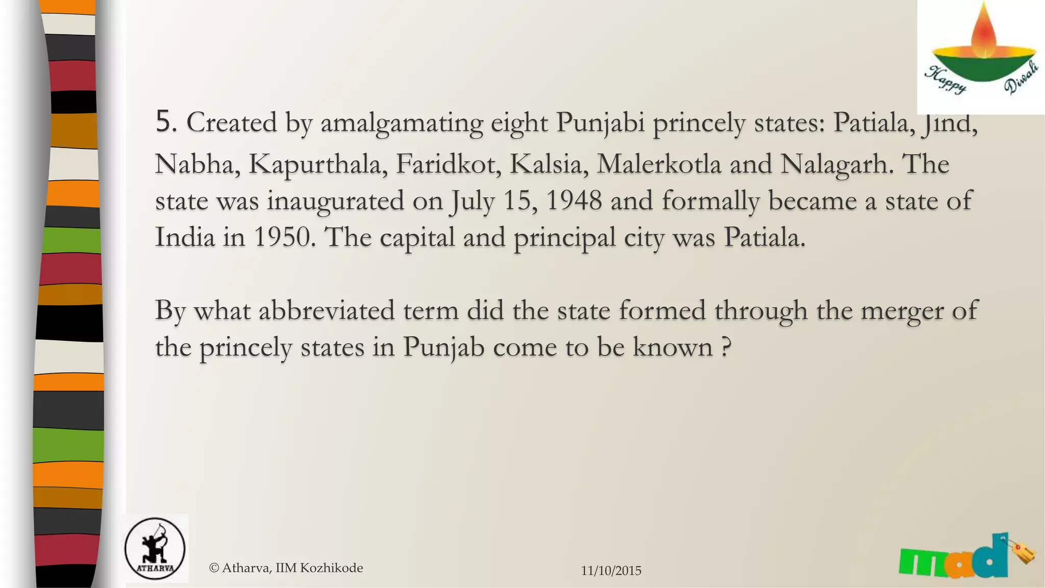 5. Created by amalgamating eight Punjabi princely states: Patiala, Jind,
Nabha, Kapurthala, Faridkot, Kalsia, Malerkotla and Nalagarh. The
state was inaugurated on July 15, 1948 and formally became a state of
India in 1950. The capital and principal city was Patiala.
By what abbreviated term did the state formed through the merger of
the princely states in Punjab come to be known ?
© Atharva, IIM Kozhikode 11/10/2015
 