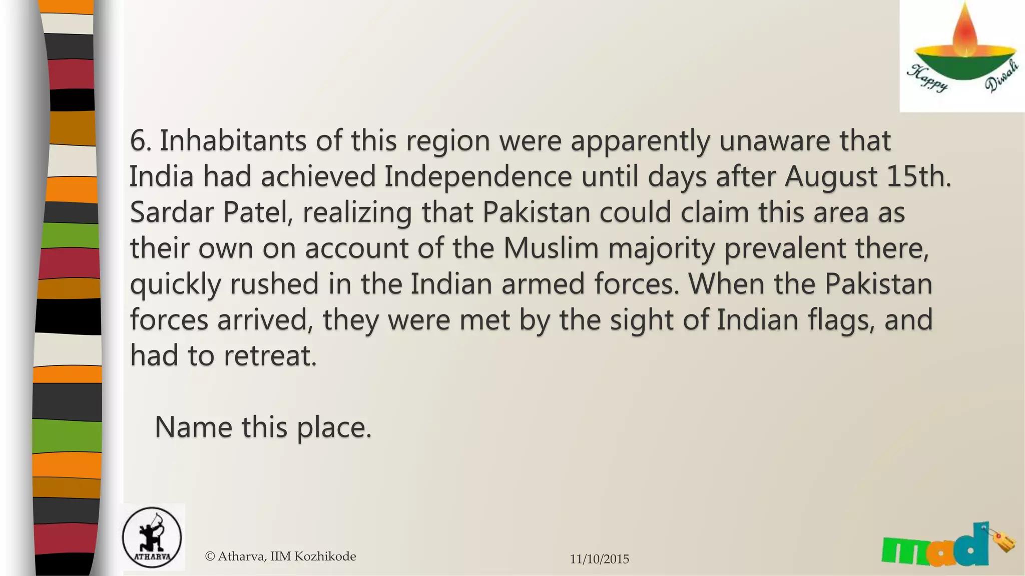 6. Inhabitants of this region were apparently unaware that
India had achieved Independence until days after August 15th.
Sardar Patel, realizing that Pakistan could claim this area as
their own on account of the Muslim majority prevalent there,
quickly rushed in the Indian armed forces. When the Pakistan
forces arrived, they were met by the sight of Indian flags, and
had to retreat.
Name this place.
© Atharva, IIM Kozhikode 11/10/2015
 