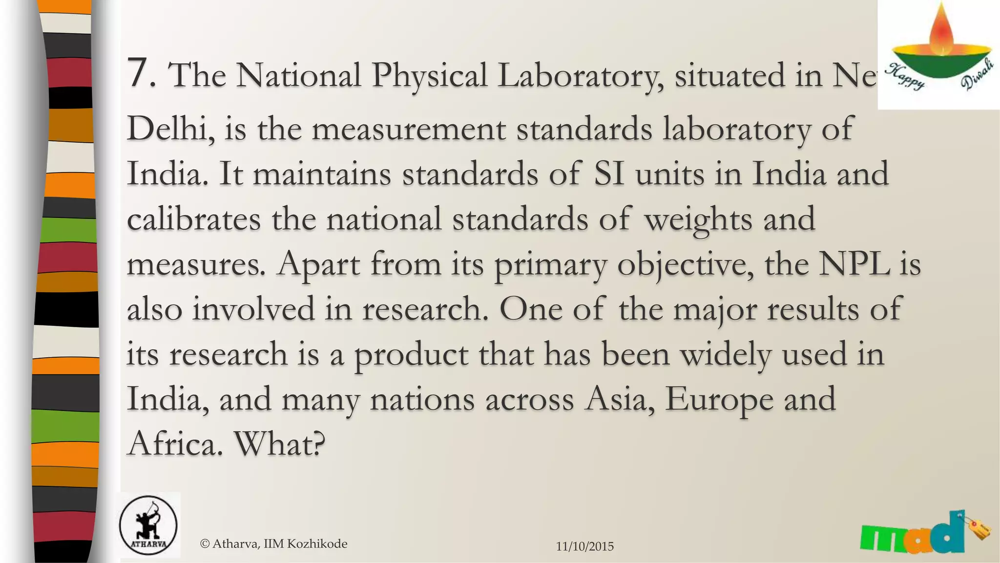 7. The National Physical Laboratory, situated in New
Delhi, is the measurement standards laboratory of
India. It maintains standards of SI units in India and
calibrates the national standards of weights and
measures. Apart from its primary objective, the NPL is
also involved in research. One of the major results of
its research is a product that has been widely used in
India, and many nations across Asia, Europe and
Africa. What?
© Atharva, IIM Kozhikode 11/10/2015
 