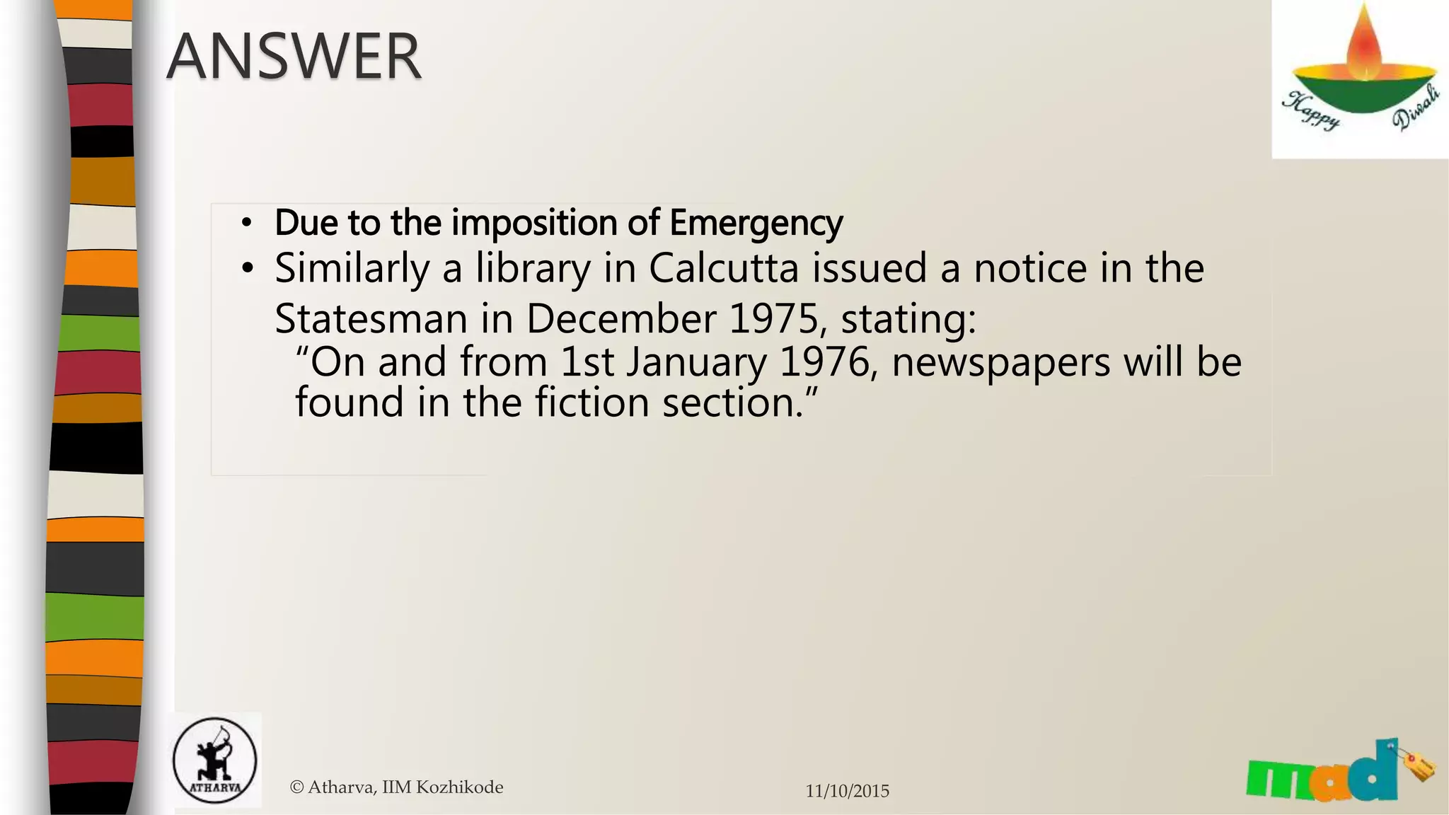 © Atharva, IIM Kozhikode 11/10/2015
ANSWER
• Due to the imposition of Emergency
• Similarly a library in Calcutta issued a notice in the
Statesman in December 1975, stating:
“On and from 1st January 1976, newspapers will be
found in the fiction section.”
 