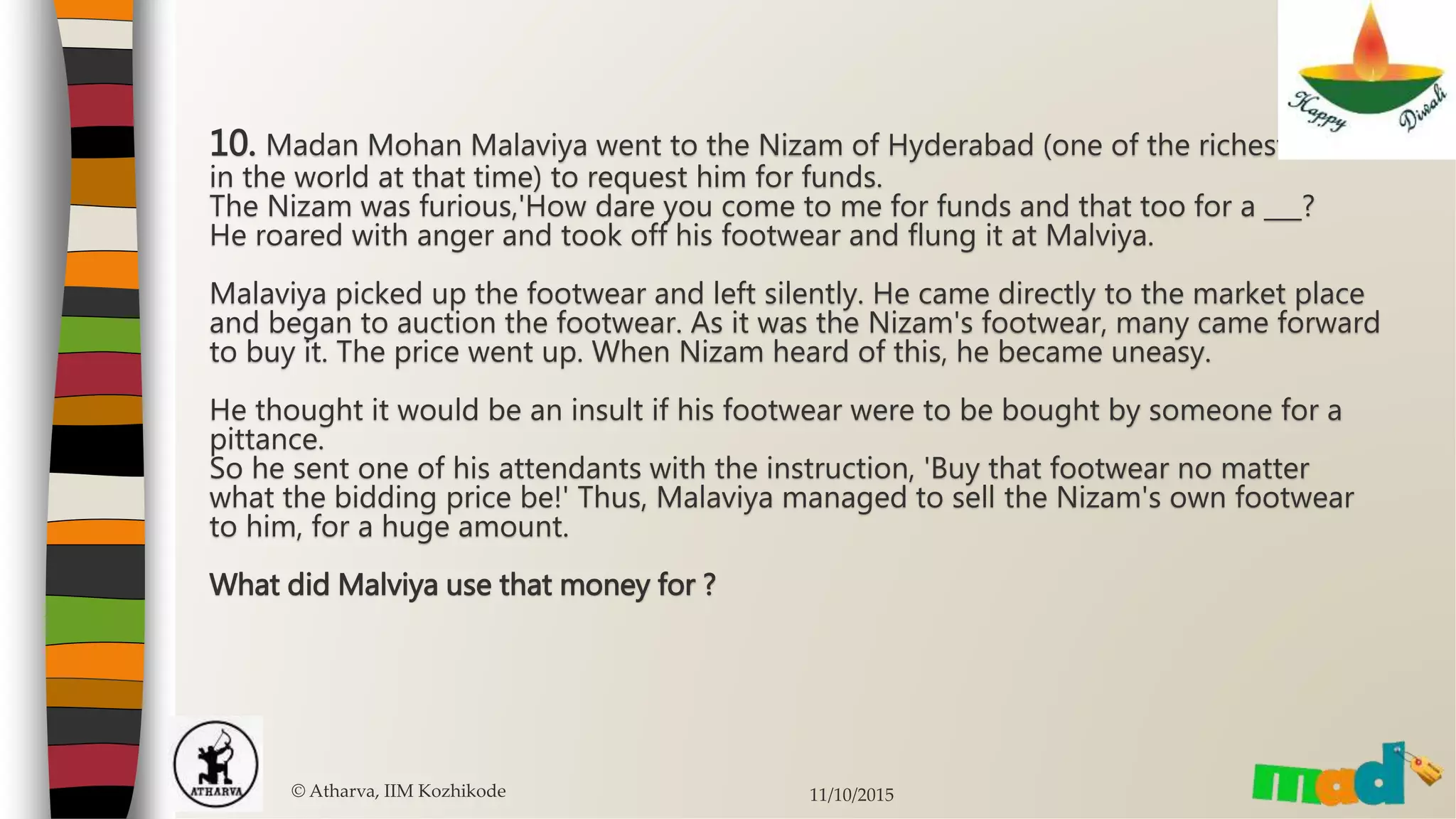 10. Madan Mohan Malaviya went to the Nizam of Hyderabad (one of the richest men
in the world at that time) to request him for funds.
The Nizam was furious,'How dare you come to me for funds and that too for a ___?
He roared with anger and took off his footwear and flung it at Malviya.
Malaviya picked up the footwear and left silently. He came directly to the market place
and began to auction the footwear. As it was the Nizam's footwear, many came forward
to buy it. The price went up. When Nizam heard of this, he became uneasy.
He thought it would be an insult if his footwear were to be bought by someone for a
pittance.
So he sent one of his attendants with the instruction, 'Buy that footwear no matter
what the bidding price be!' Thus, Malaviya managed to sell the Nizam's own footwear
to him, for a huge amount.
What did Malviya use that money for ?
© Atharva, IIM Kozhikode 11/10/2015
 