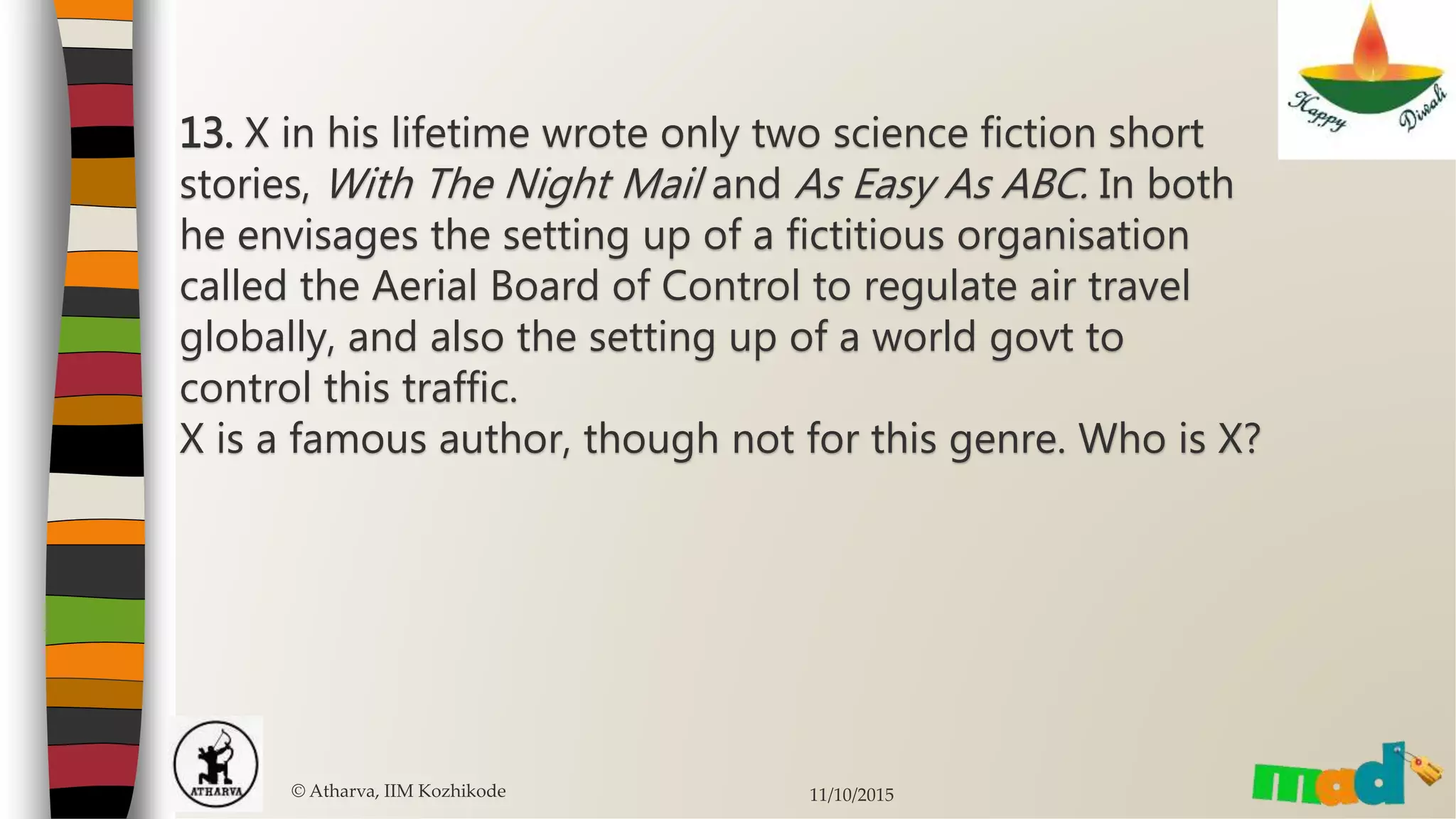 13. X in his lifetime wrote only two science fiction short
stories, With The Night Mail and As Easy As ABC. In both
he envisages the setting up of a fictitious organisation
called the Aerial Board of Control to regulate air travel
globally, and also the setting up of a world govt to
control this traffic.
X is a famous author, though not for this genre. Who is X?
© Atharva, IIM Kozhikode 11/10/2015
 