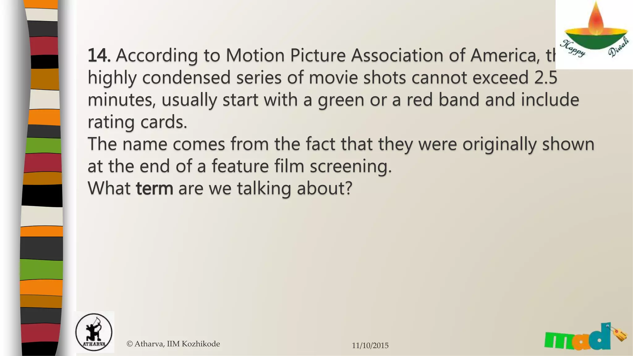 14. According to Motion Picture Association of America, these
highly condensed series of movie shots cannot exceed 2.5
minutes, usually start with a green or a red band and include
rating cards.
The name comes from the fact that they were originally shown
at the end of a feature film screening.
What term are we talking about?
© Atharva, IIM Kozhikode 11/10/2015
 