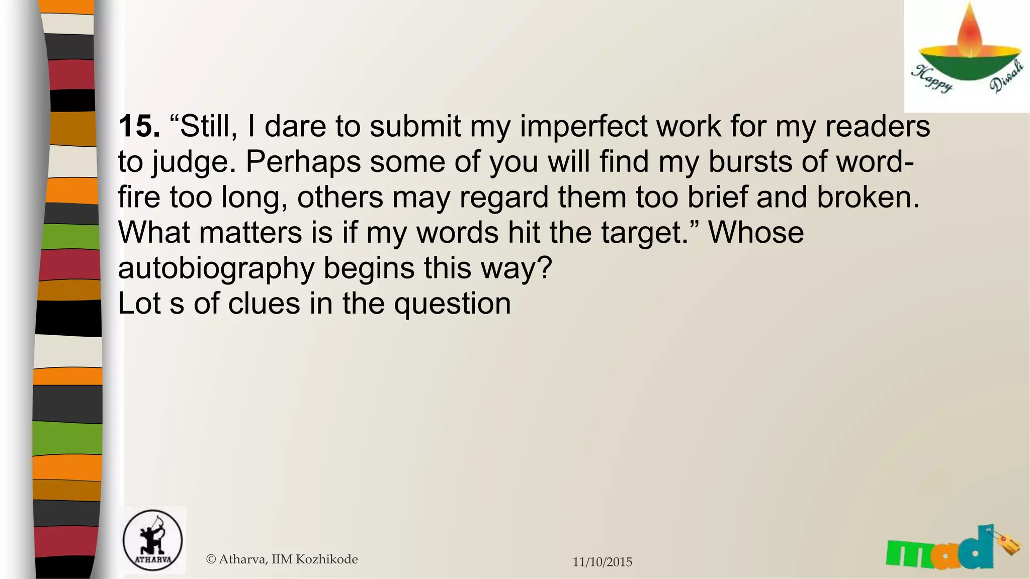 15. “Still, I dare to submit my imperfect work for my readers
to judge. Perhaps some of you will find my bursts of word-
fire too long, others may regard them too brief and broken.
What matters is if my words hit the target.” Whose
autobiography begins this way?
Lot s of clues in the question
© Atharva, IIM Kozhikode 11/10/2015
 