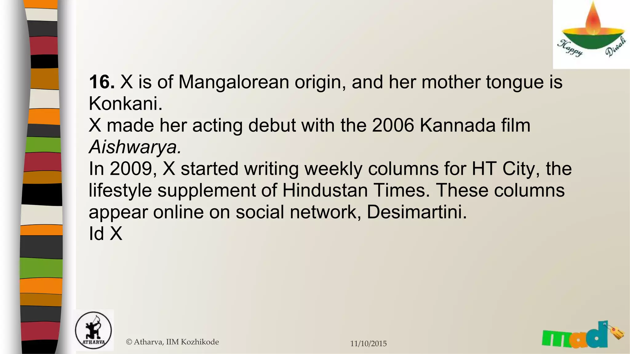 16. X is of Mangalorean origin, and her mother tongue is
Konkani.
X made her acting debut with the 2006 Kannada film
Aishwarya.
In 2009, X started writing weekly columns for HT City, the
lifestyle supplement of Hindustan Times. These columns
appear online on social network, Desimartini.
Id X
© Atharva, IIM Kozhikode 11/10/2015
 
