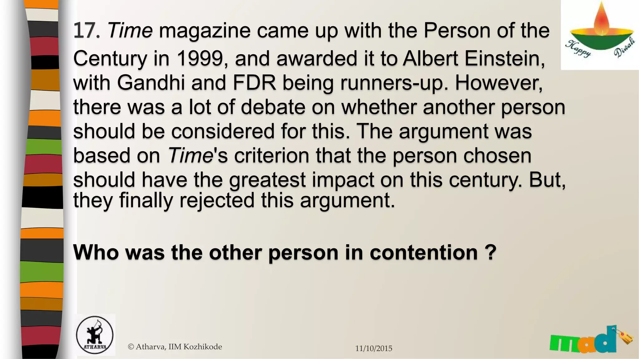 17. Time magazine came up with the Person of the
Century in 1999, and awarded it to Albert Einstein,
with Gandhi and FDR being runners-up. However,
there was a lot of debate on whether another person
should be considered for this. The argument was
based on Time's criterion that the person chosen
should have the greatest impact on this century. But,
they finally rejected this argument.
Who was the other person in contention ?
© Atharva, IIM Kozhikode 11/10/2015
 