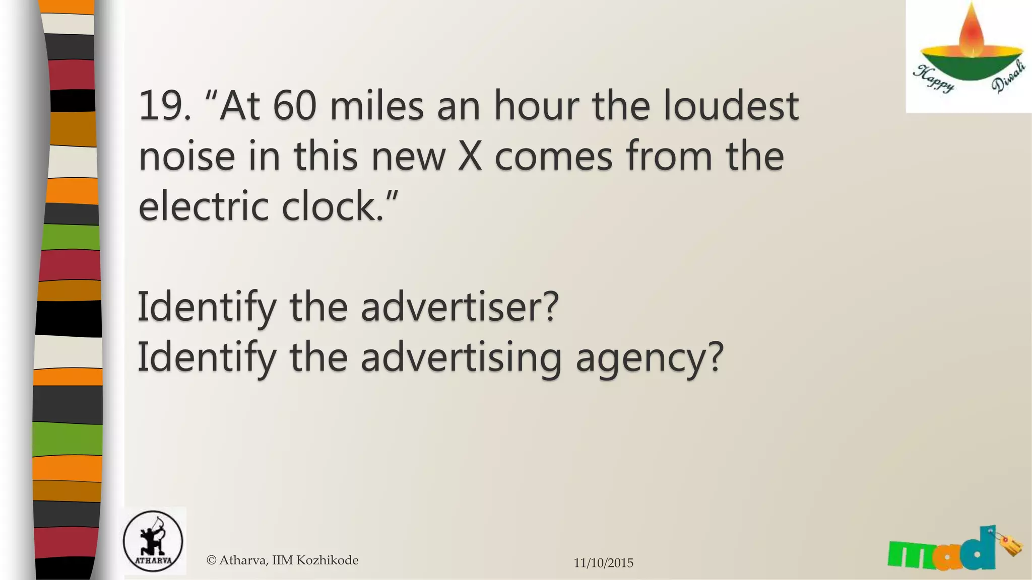 19. “At 60 miles an hour the loudest
noise in this new X comes from the
electric clock.”
Identify the advertiser?
Identify the advertising agency?
© Atharva, IIM Kozhikode 11/10/2015
 