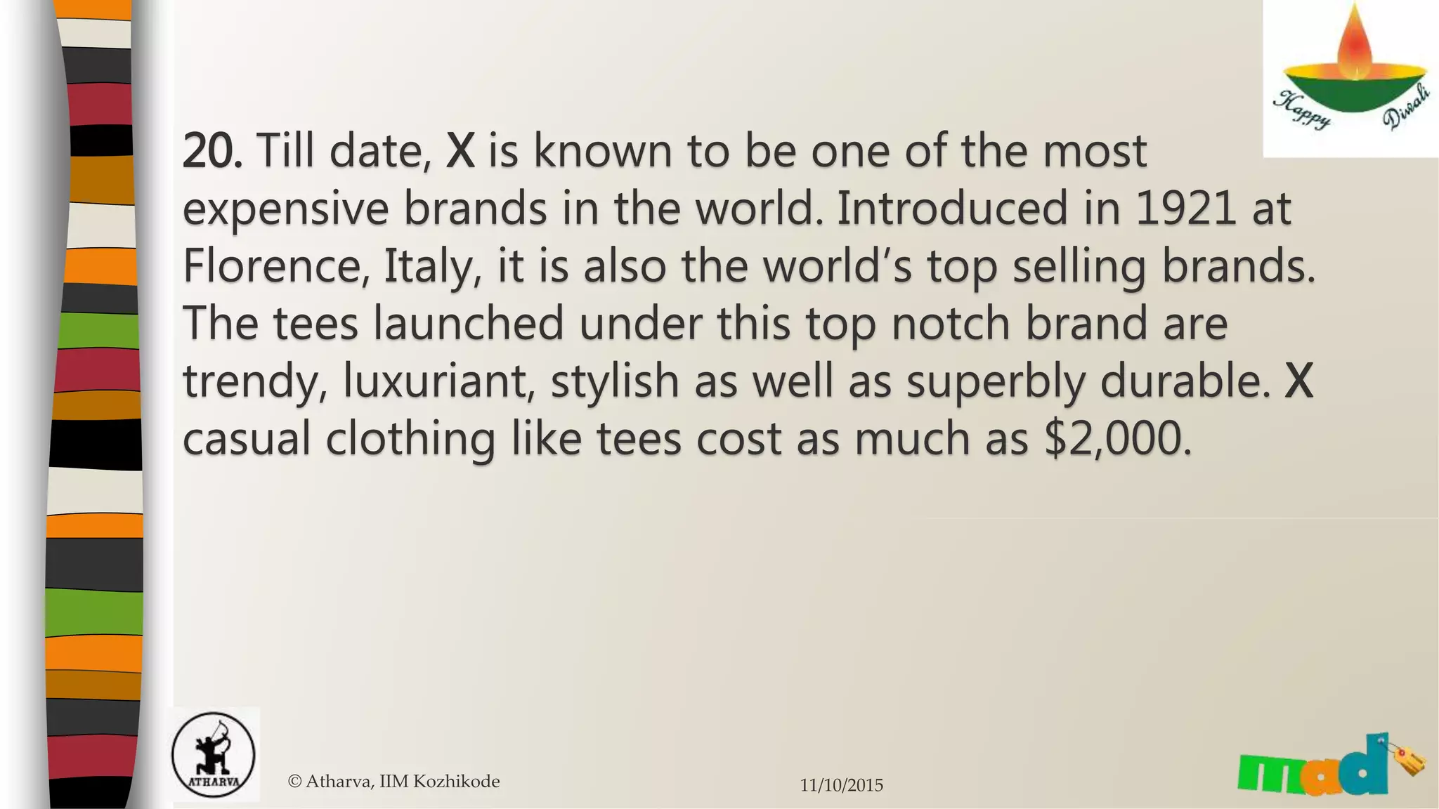 © Atharva, IIM Kozhikode 11/10/2015
20. Till date, X is known to be one of the most
expensive brands in the world. Introduced in 1921 at
Florence, Italy, it is also the world’s top selling brands.
The tees launched under this top notch brand are
trendy, luxuriant, stylish as well as superbly durable. X
casual clothing like tees cost as much as $2,000.
 