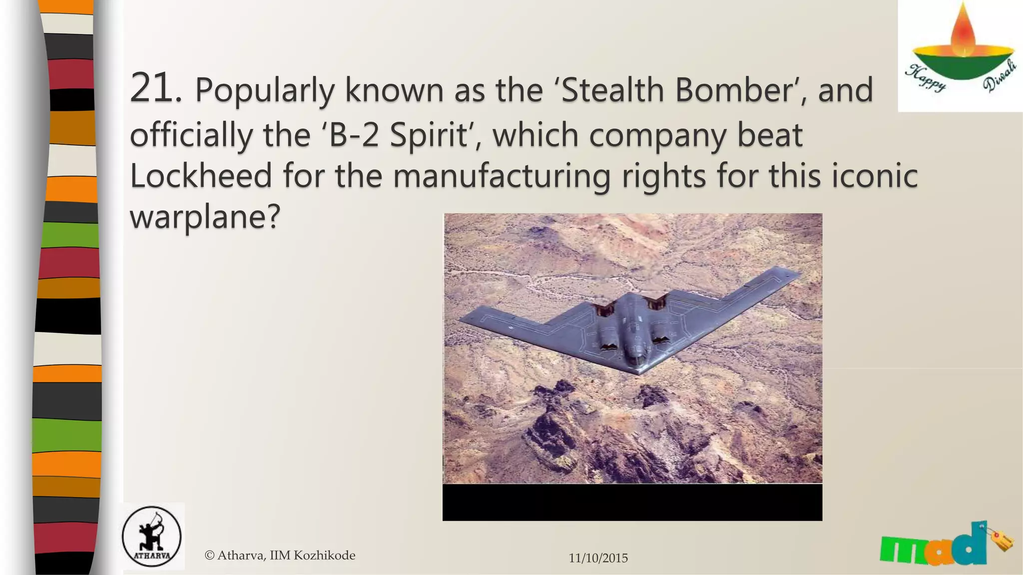 © Atharva, IIM Kozhikode 11/10/2015
21. Popularly known as the ‘Stealth Bomber’, and
officially the ‘B-2 Spirit’, which company beat
Lockheed for the manufacturing rights for this iconic
warplane?
 