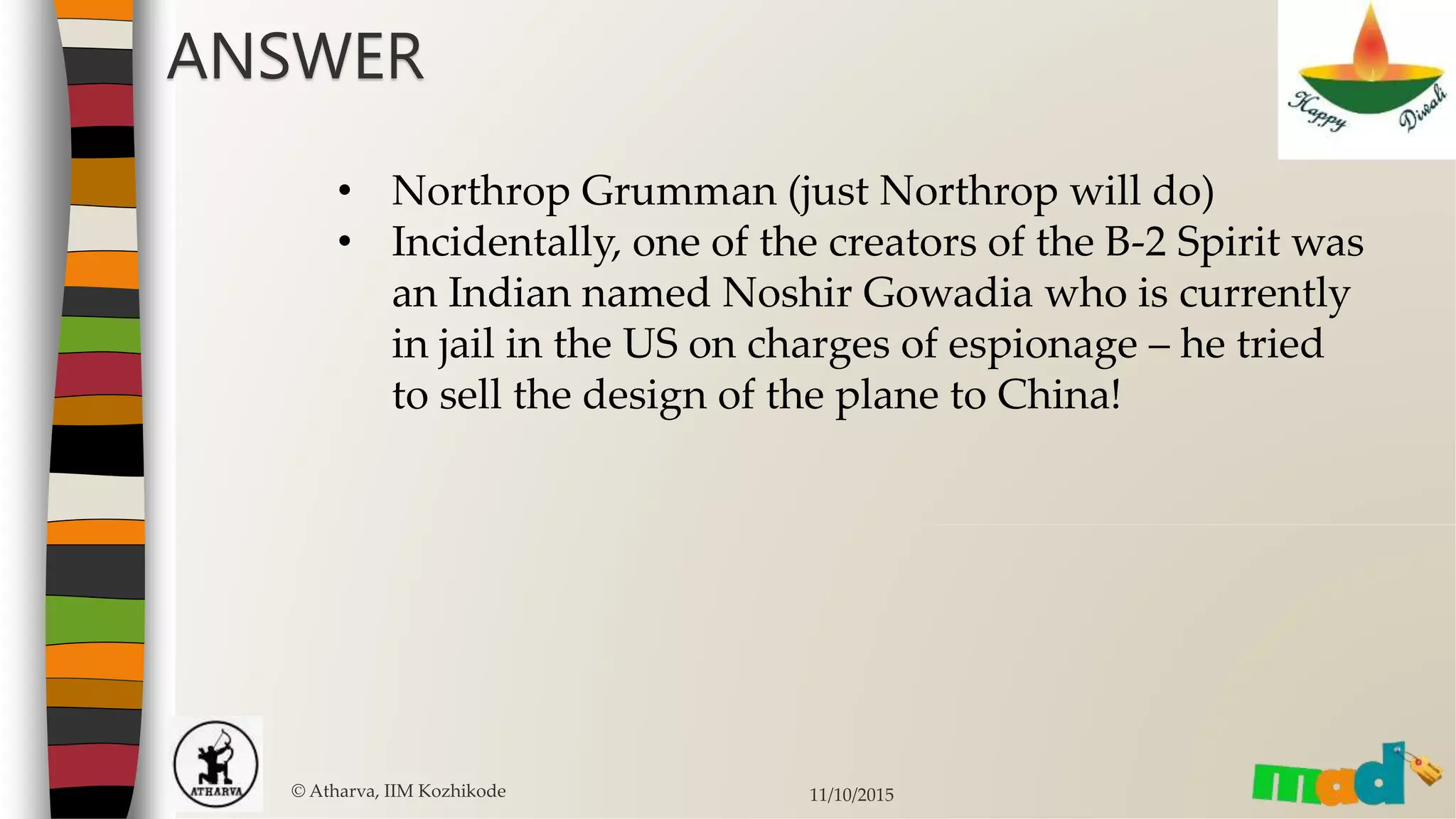 © Atharva, IIM Kozhikode 11/10/2015
• Northrop Grumman (just Northrop will do)
• Incidentally, one of the creators of the B-2 Spirit was
an Indian named Noshir Gowadia who is currently
in jail in the US on charges of espionage – he tried
to sell the design of the plane to China!
ANSWER
 