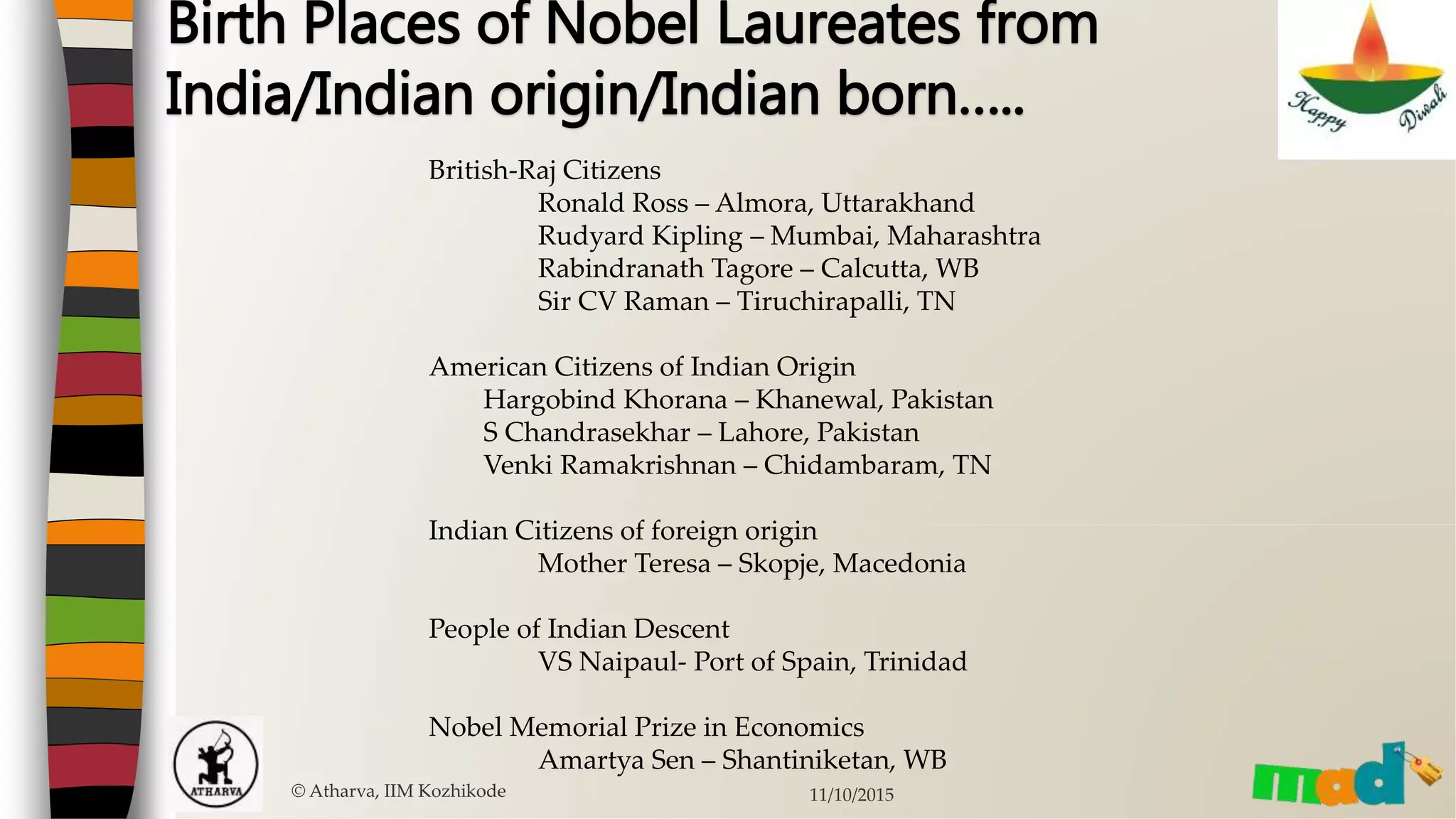 © Atharva, IIM Kozhikode 11/10/2015
Birth Places of Nobel Laureates from
India/Indian origin/Indian born…..
British-Raj Citizens
Ronald Ross – Almora, Uttarakhand
Rudyard Kipling – Mumbai, Maharashtra
Rabindranath Tagore – Calcutta, WB
Sir CV Raman – Tiruchirapalli, TN
American Citizens of Indian Origin
Hargobind Khorana – Khanewal, Pakistan
S Chandrasekhar – Lahore, Pakistan
Venki Ramakrishnan – Chidambaram, TN
Indian Citizens of foreign origin
Mother Teresa – Skopje, Macedonia
People of Indian Descent
VS Naipaul- Port of Spain, Trinidad
Nobel Memorial Prize in Economics
Amartya Sen – Shantiniketan, WB
 