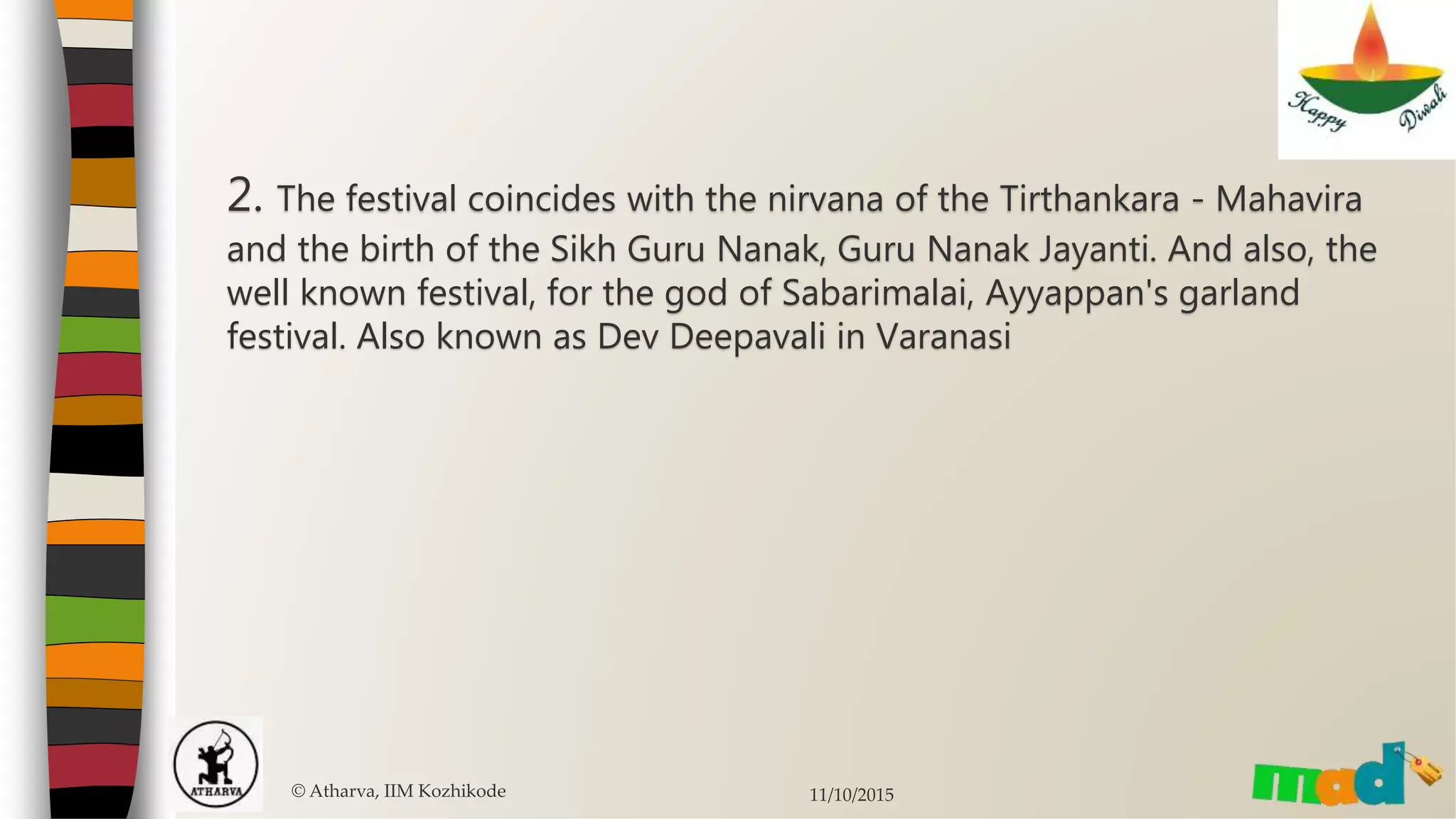 2. The festival coincides with the nirvana of the Tirthankara - Mahavira
and the birth of the Sikh Guru Nanak, Guru Nanak Jayanti. And also, the
well known festival, for the god of Sabarimalai, Ayyappan's garland
festival. Also known as Dev Deepavali in Varanasi
© Atharva, IIM Kozhikode 11/10/2015
 