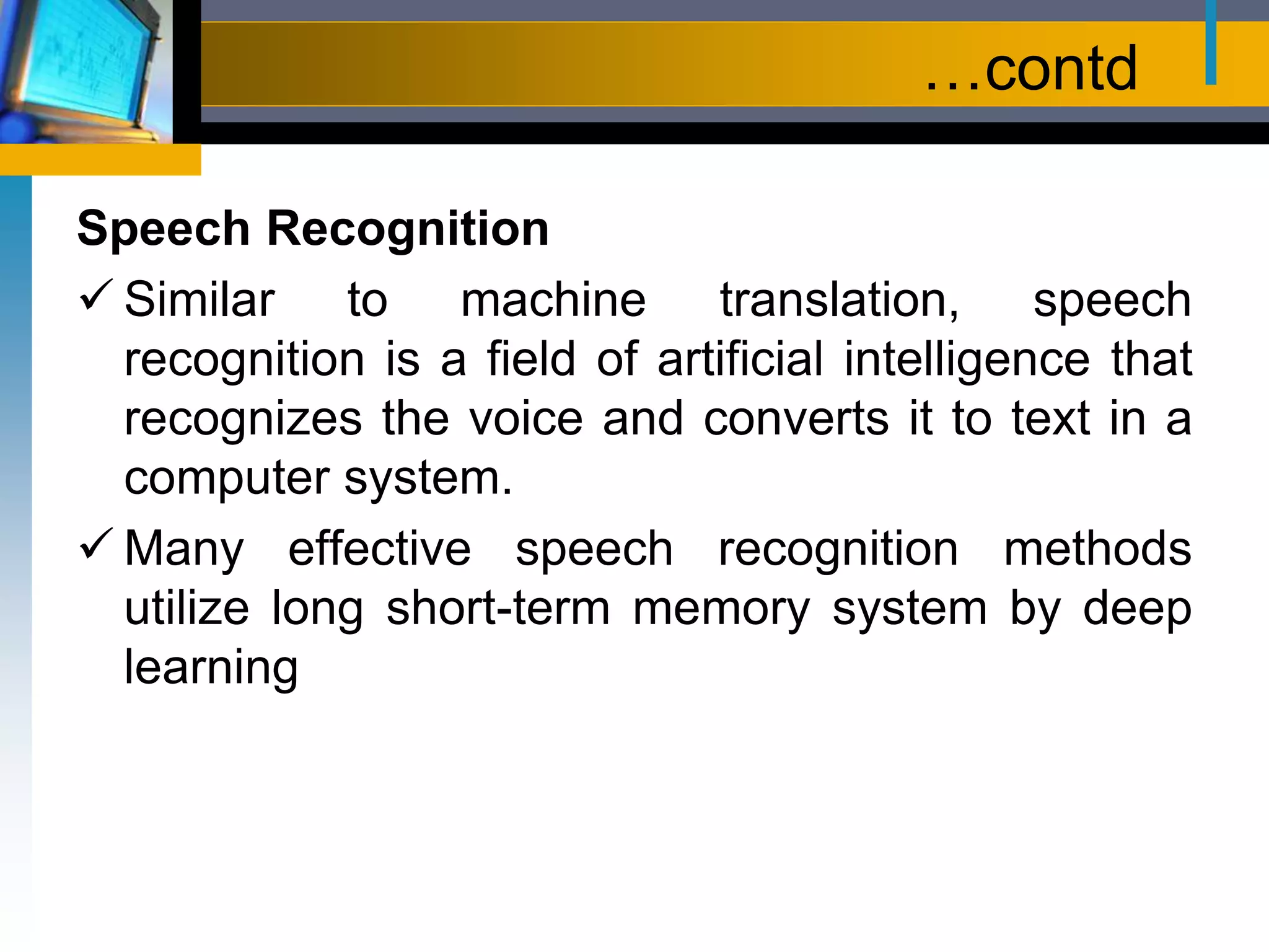 …contd
Speech Recognition
 Similar to machine translation, speech
recognition is a field of artificial intelligence that
recognizes the voice and converts it to text in a
computer system.
 Many effective speech recognition methods
utilize long short-term memory system by deep
learning
 