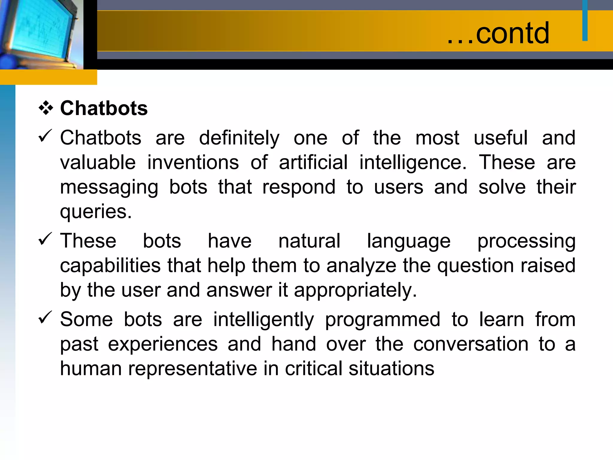 …contd
 Chatbots
 Chatbots are definitely one of the most useful and
valuable inventions of artificial intelligence. These are
messaging bots that respond to users and solve their
queries.
 These bots have natural language processing
capabilities that help them to analyze the question raised
by the user and answer it appropriately.
 Some bots are intelligently programmed to learn from
past experiences and hand over the conversation to a
human representative in critical situations
 