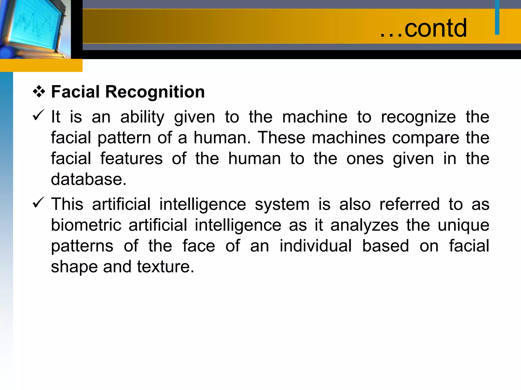 …contd
 Facial Recognition
 It is an ability given to the machine to recognize the
facial pattern of a human. These machines compare the
facial features of the human to the ones given in the
database.
 This artificial intelligence system is also referred to as
biometric artificial intelligence as it analyzes the unique
patterns of the face of an individual based on facial
shape and texture.
 