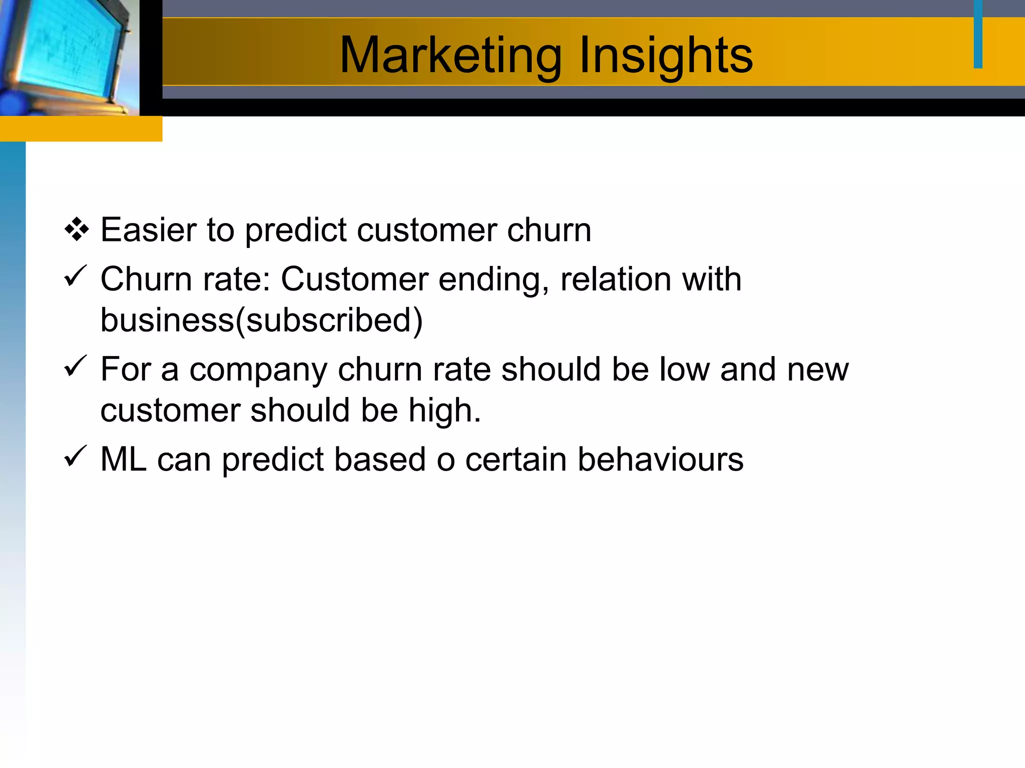 Marketing Insights
 Easier to predict customer churn
 Churn rate: Customer ending, relation with
business(subscribed)
 For a company churn rate should be low and new
customer should be high.
 ML can predict based o certain behaviours
 
