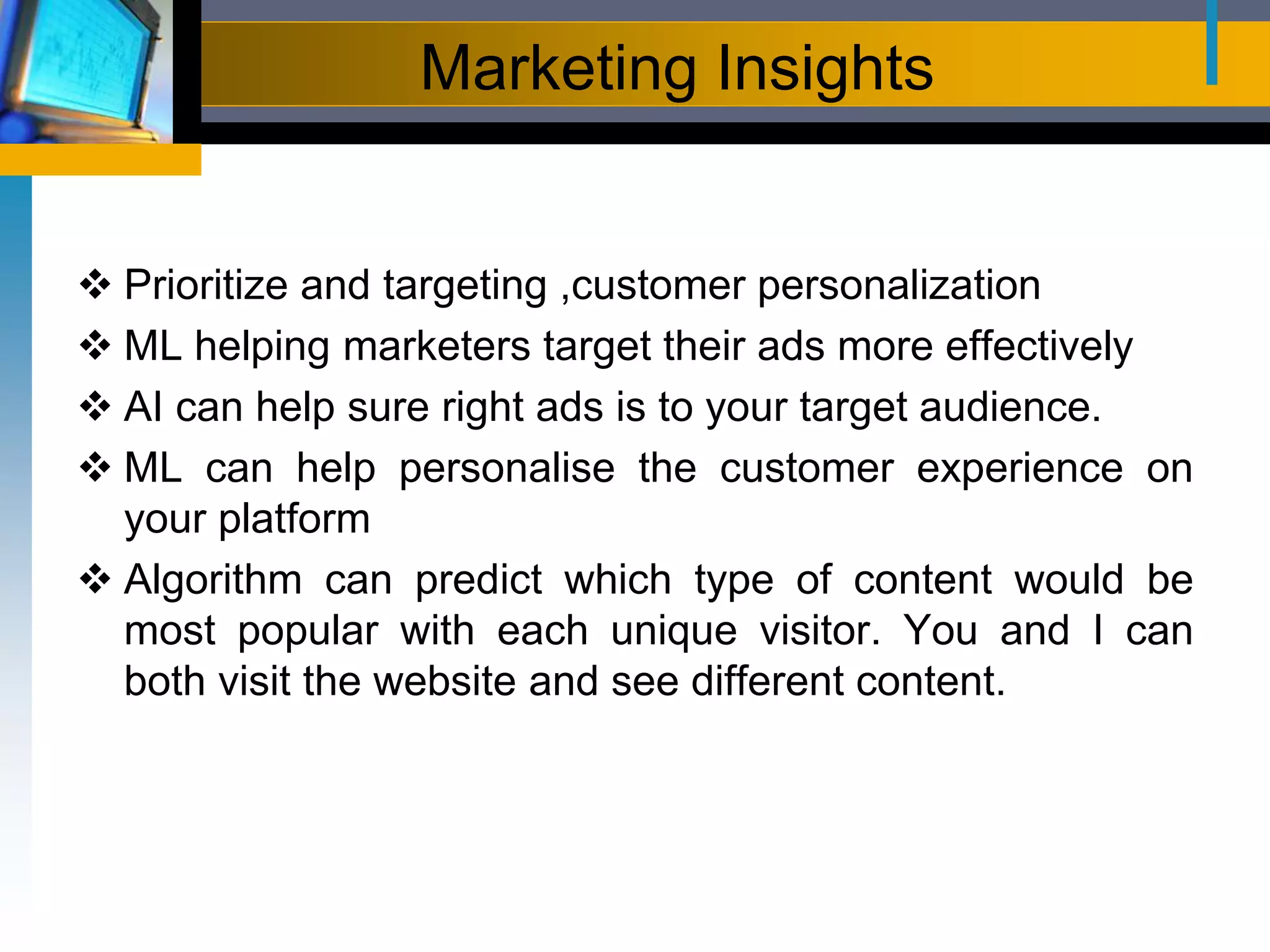 Marketing Insights
 Prioritize and targeting ,customer personalization
 ML helping marketers target their ads more effectively
 AI can help sure right ads is to your target audience.
 ML can help personalise the customer experience on
your platform
 Algorithm can predict which type of content would be
most popular with each unique visitor. You and I can
both visit the website and see different content.
 