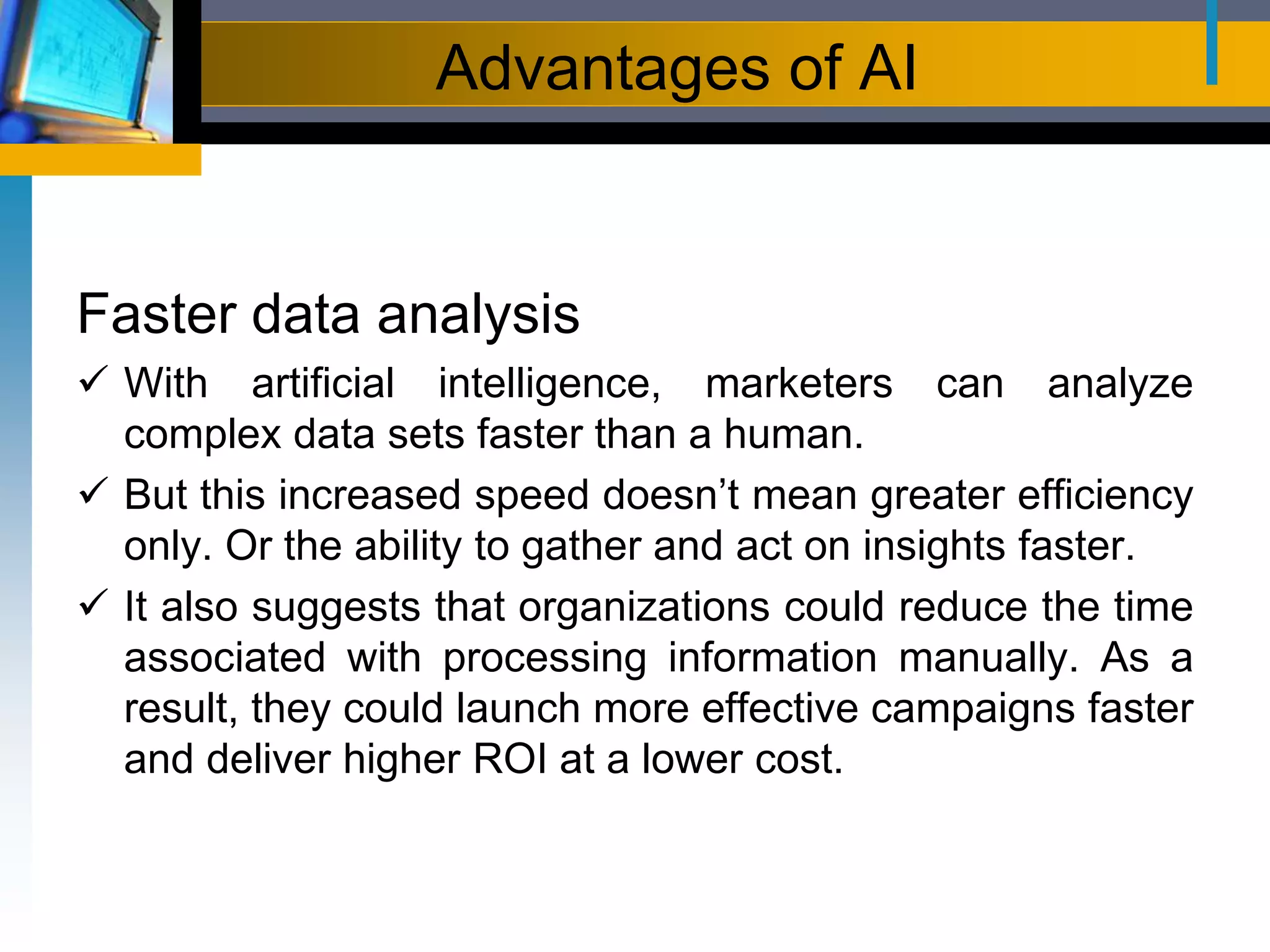 Advantages of AI
Faster data analysis
 With artificial intelligence, marketers can analyze
complex data sets faster than a human.
 But this increased speed doesn’t mean greater efficiency
only. Or the ability to gather and act on insights faster.
 It also suggests that organizations could reduce the time
associated with processing information manually. As a
result, they could launch more effective campaigns faster
and deliver higher ROI at a lower cost.
 