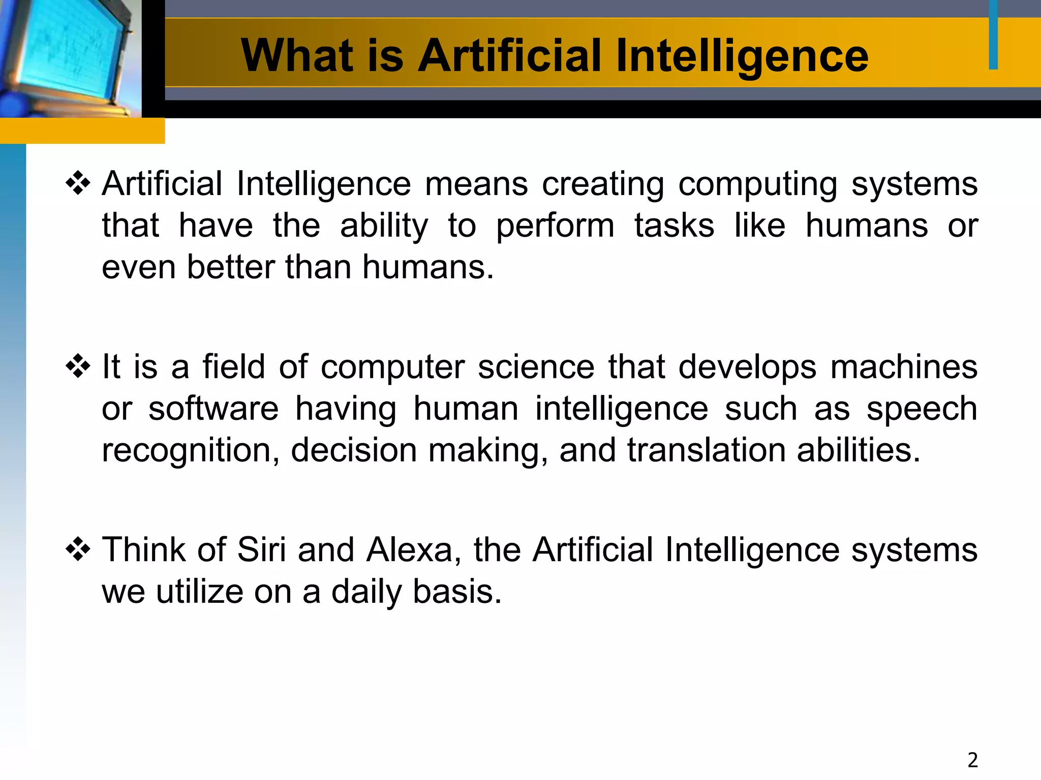 What is Artificial Intelligence
2
 Artificial Intelligence means creating computing systems
that have the ability to perform tasks like humans or
even better than humans.
 It is a field of computer science that develops machines
or software having human intelligence such as speech
recognition, decision making, and translation abilities.
 Think of Siri and Alexa, the Artificial Intelligence systems
we utilize on a daily basis.
 