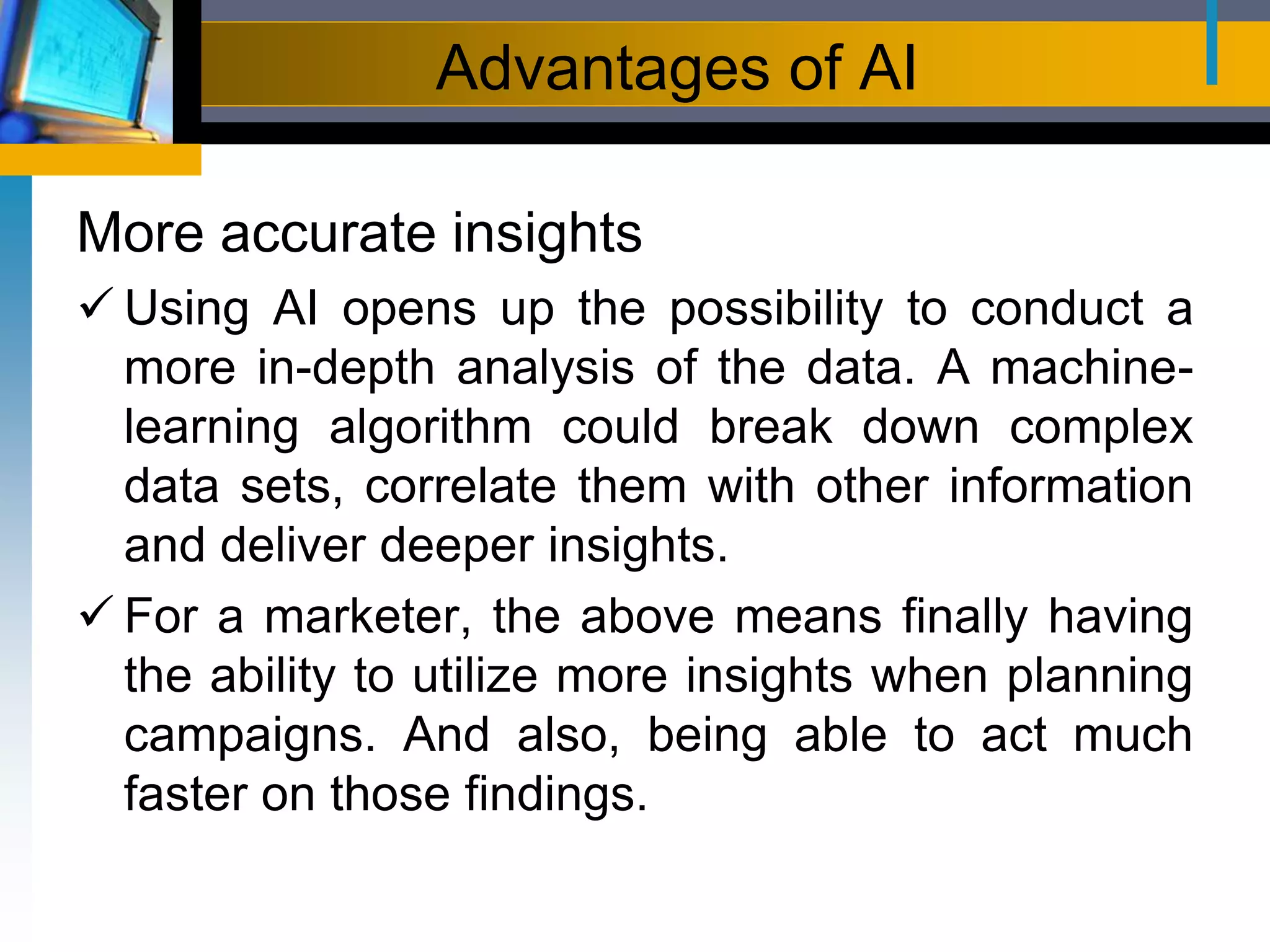 Advantages of AI
More accurate insights
 Using AI opens up the possibility to conduct a
more in-depth analysis of the data. A machine-
learning algorithm could break down complex
data sets, correlate them with other information
and deliver deeper insights.
 For a marketer, the above means finally having
the ability to utilize more insights when planning
campaigns. And also, being able to act much
faster on those findings.
 
