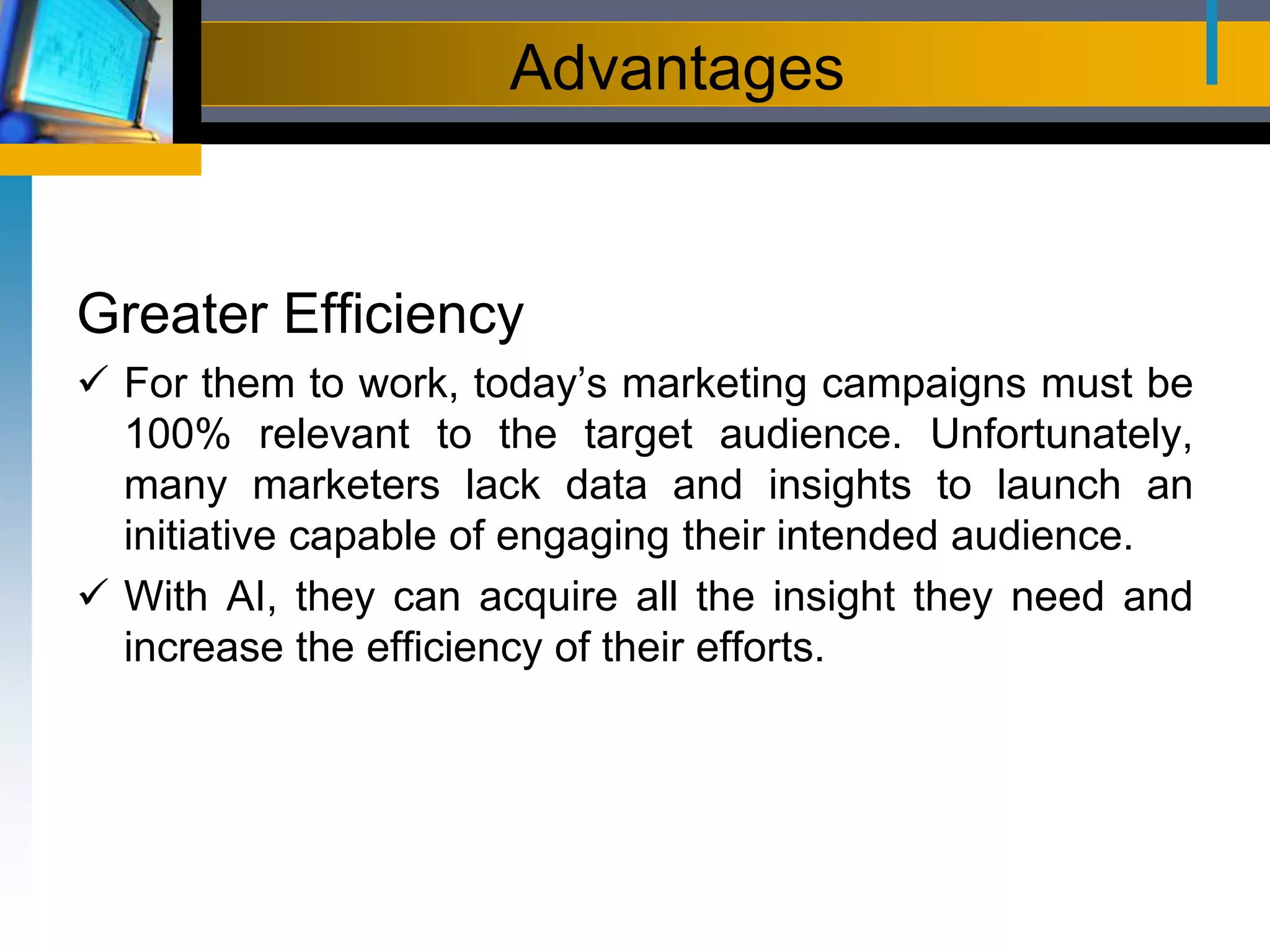 Advantages
Greater Efficiency
 For them to work, today’s marketing campaigns must be
100% relevant to the target audience. Unfortunately,
many marketers lack data and insights to launch an
initiative capable of engaging their intended audience.
 With AI, they can acquire all the insight they need and
increase the efficiency of their efforts.
 