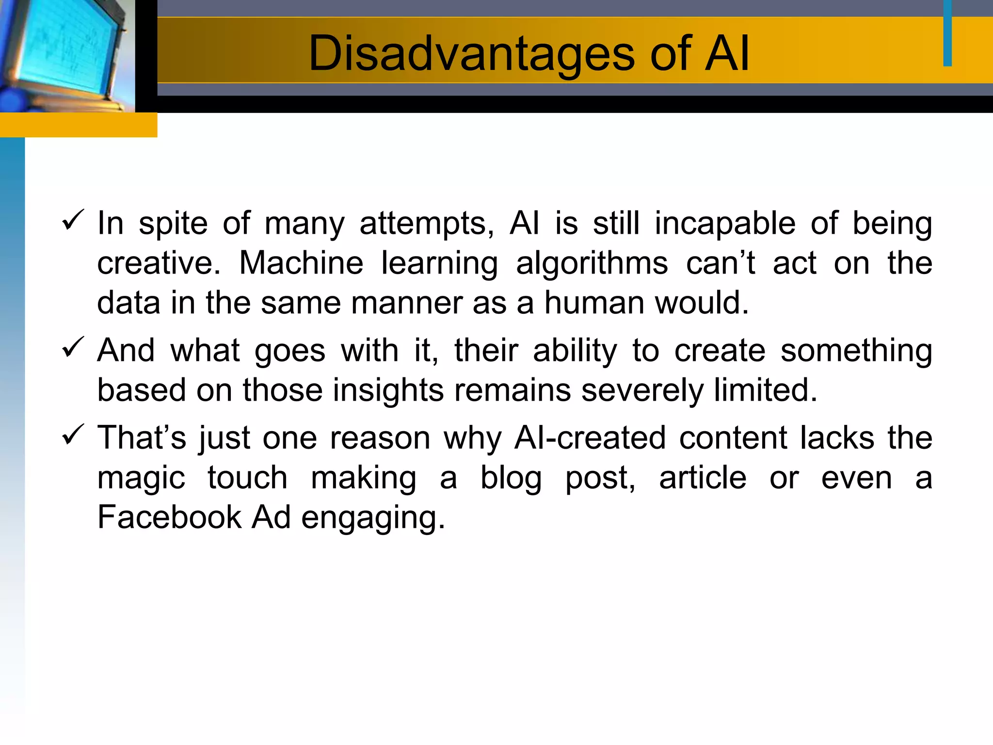 Disadvantages of AI
 In spite of many attempts, AI is still incapable of being
creative. Machine learning algorithms can’t act on the
data in the same manner as a human would.
 And what goes with it, their ability to create something
based on those insights remains severely limited.
 That’s just one reason why AI-created content lacks the
magic touch making a blog post, article or even a
Facebook Ad engaging.
 