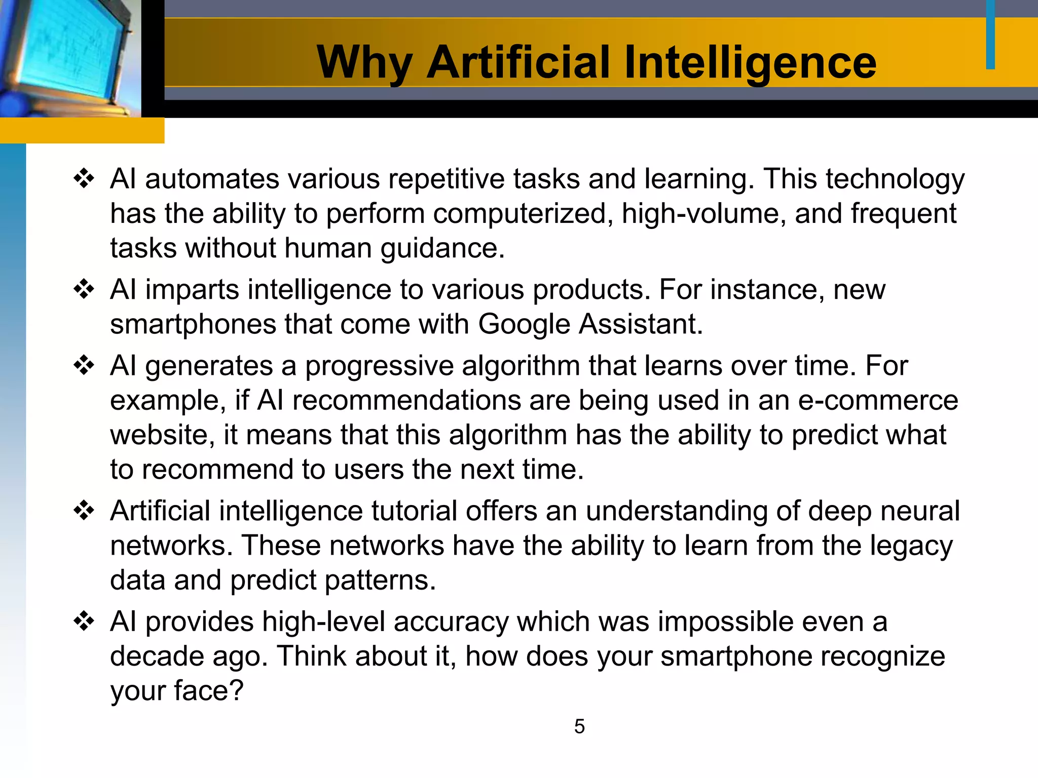 Why Artificial Intelligence
 AI automates various repetitive tasks and learning. This technology
has the ability to perform computerized, high-volume, and frequent
tasks without human guidance.
 AI imparts intelligence to various products. For instance, new
smartphones that come with Google Assistant.
 AI generates a progressive algorithm that learns over time. For
example, if AI recommendations are being used in an e-commerce
website, it means that this algorithm has the ability to predict what
to recommend to users the next time.
 Artificial intelligence tutorial offers an understanding of deep neural
networks. These networks have the ability to learn from the legacy
data and predict patterns.
 AI provides high-level accuracy which was impossible even a
decade ago. Think about it, how does your smartphone recognize
your face?
5
 