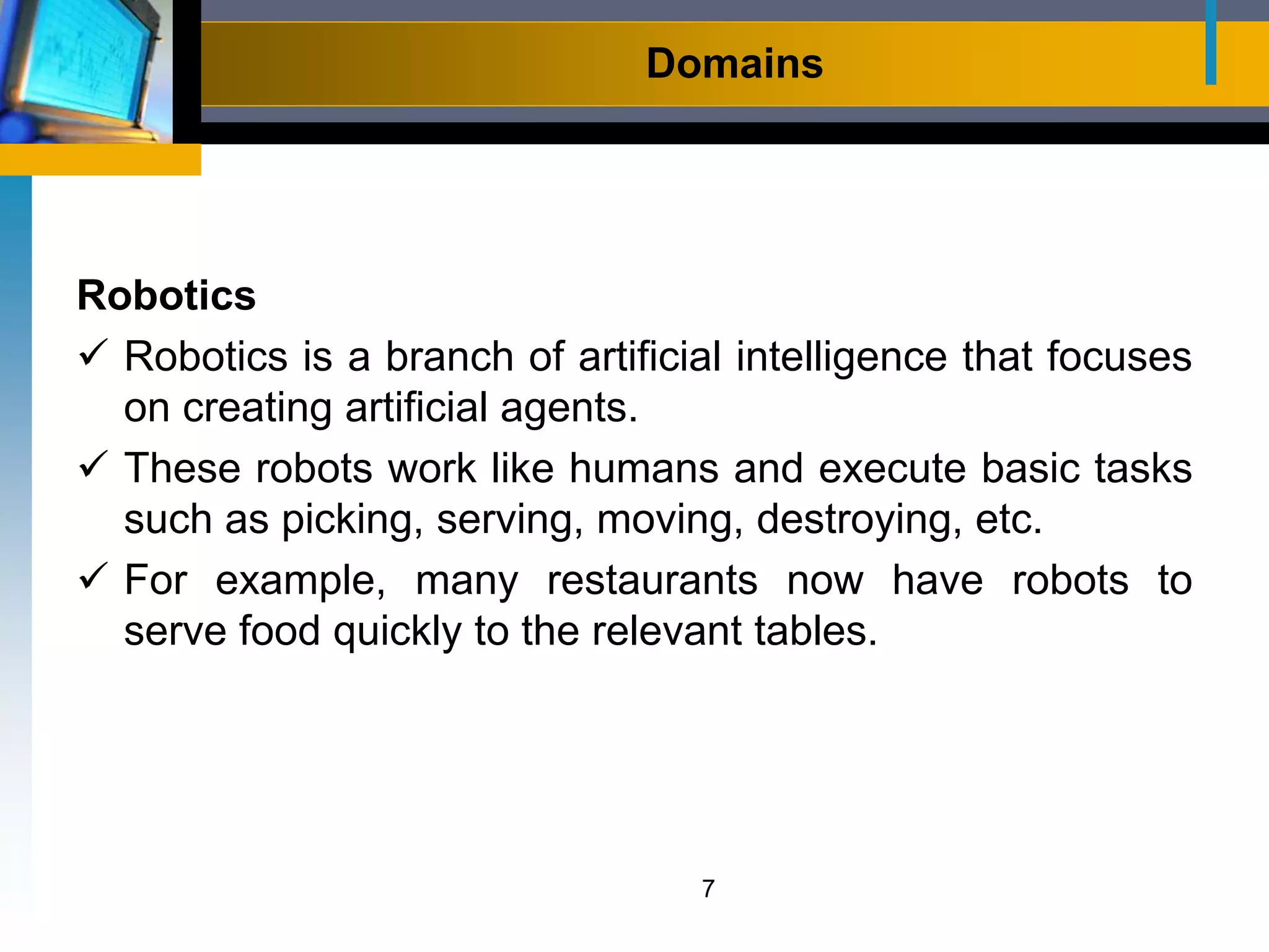 Domains
Robotics
 Robotics is a branch of artificial intelligence that focuses
on creating artificial agents.
 These robots work like humans and execute basic tasks
such as picking, serving, moving, destroying, etc.
 For example, many restaurants now have robots to
serve food quickly to the relevant tables.
7
 