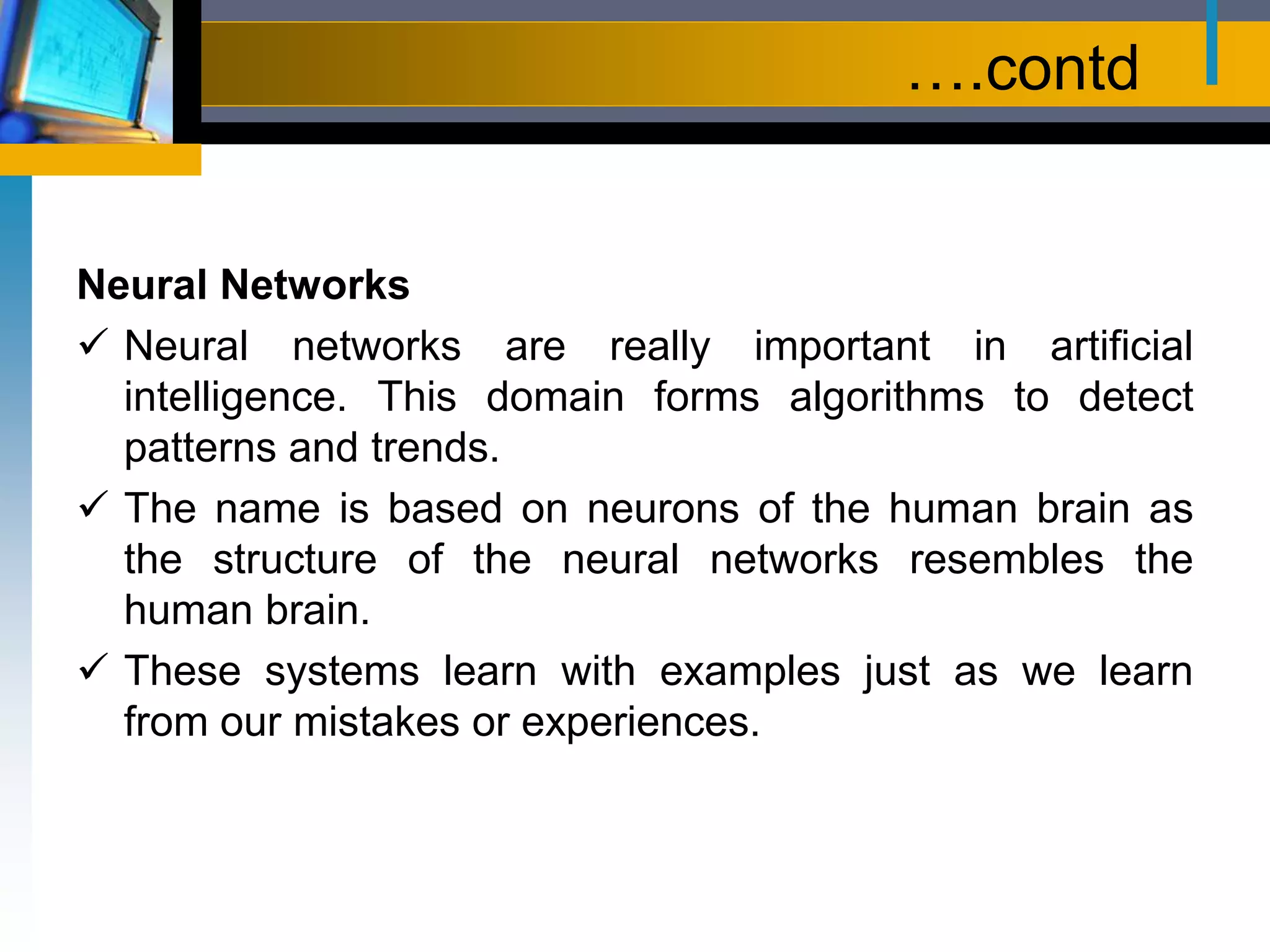 ….contd
Neural Networks
 Neural networks are really important in artificial
intelligence. This domain forms algorithms to detect
patterns and trends.
 The name is based on neurons of the human brain as
the structure of the neural networks resembles the
human brain.
 These systems learn with examples just as we learn
from our mistakes or experiences.
 
