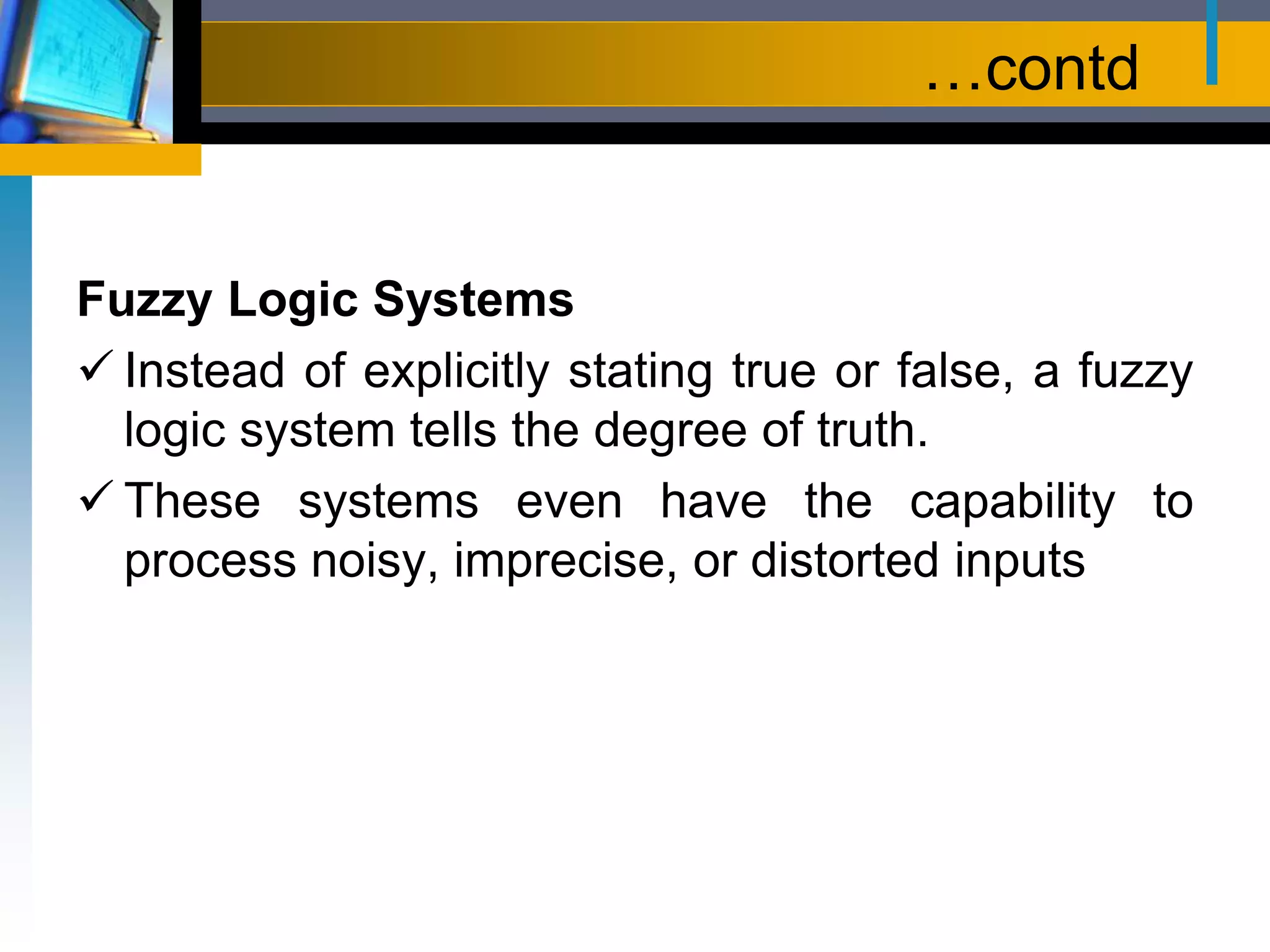 …contd
Fuzzy Logic Systems
 Instead of explicitly stating true or false, a fuzzy
logic system tells the degree of truth.
 These systems even have the capability to
process noisy, imprecise, or distorted inputs
 