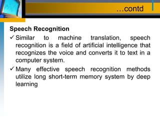 …contd
Speech Recognition
 Similar to machine translation, speech
recognition is a field of artificial intelligence that
recognizes the voice and converts it to text in a
computer system.
 Many effective speech recognition methods
utilize long short-term memory system by deep
learning
 