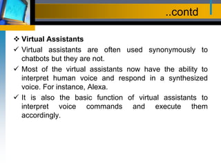 ..contd
 Virtual Assistants
 Virtual assistants are often used synonymously to
chatbots but they are not.
 Most of the virtual assistants now have the ability to
interpret human voice and respond in a synthesized
voice. For instance, Alexa.
 It is also the basic function of virtual assistants to
interpret voice commands and execute them
accordingly.
 