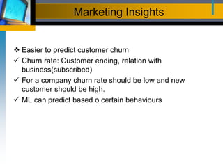 Marketing Insights
 Easier to predict customer churn
 Churn rate: Customer ending, relation with
business(subscribed)
 For a company churn rate should be low and new
customer should be high.
 ML can predict based o certain behaviours
 